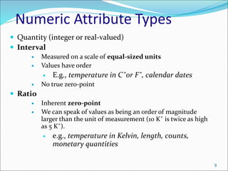 Numeric Attribute Types
 Quantity (integer or real-valued)
 Interval
 Measured on a scale of equal-sized units
 Values have order
 E.g., temperature in C˚or F˚, calendar dates
 No true zero-point
 Ratio
 Inherent zero-point
 We can speak of values as being an order of magnitude
larger than the unit of measurement (10 K˚ is twice as high
as 5 K˚).
 e.g., temperature in Kelvin, length, counts,
monetary quantities
9
 