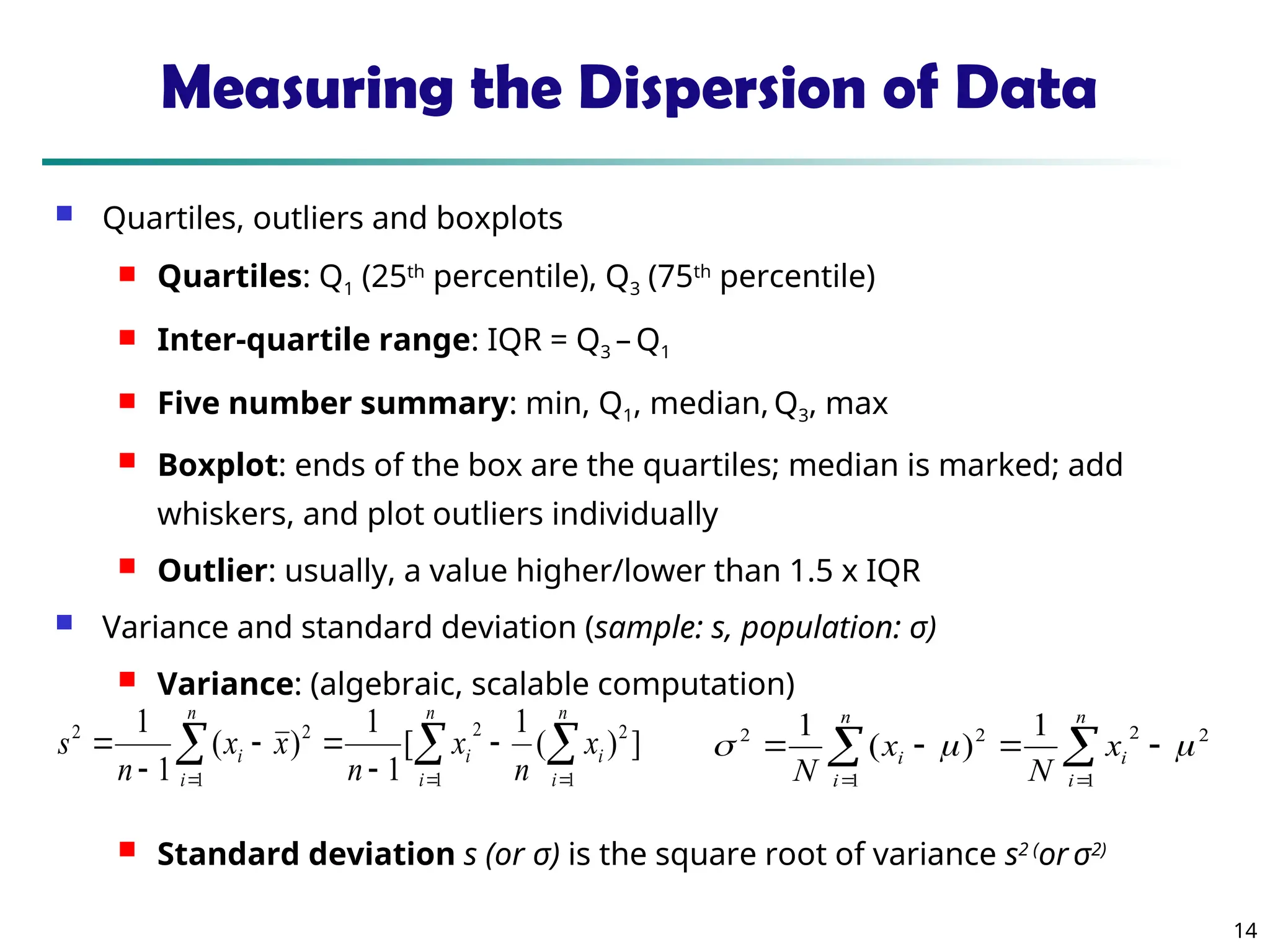 14
Measuring the Dispersion of Data
 Quartiles, outliers and boxplots
 Quartiles: Q1 (25th
percentile), Q3 (75th
percentile)
 Inter-quartile range: IQR = Q3 – Q1
 Five number summary: min, Q1, median, Q3, max
 Boxplot: ends of the box are the quartiles; median is marked; add
whiskers, and plot outliers individually
 Outlier: usually, a value higher/lower than 1.5 x IQR
 Variance and standard deviation (sample: s, population: σ)
 Variance: (algebraic, scalable computation)
 Standard deviation s (or σ) is the square root of variance s2 (
or σ2)
 
  







n
i
n
i
i
i
n
i
i x
n
x
n
x
x
n
s
1 1
2
2
1
2
2
]
)
(
1
[
1
1
)
(
1
1

 





n
i
i
n
i
i x
N
x
N 1
2
2
1
2
2 1
)
(
1



 