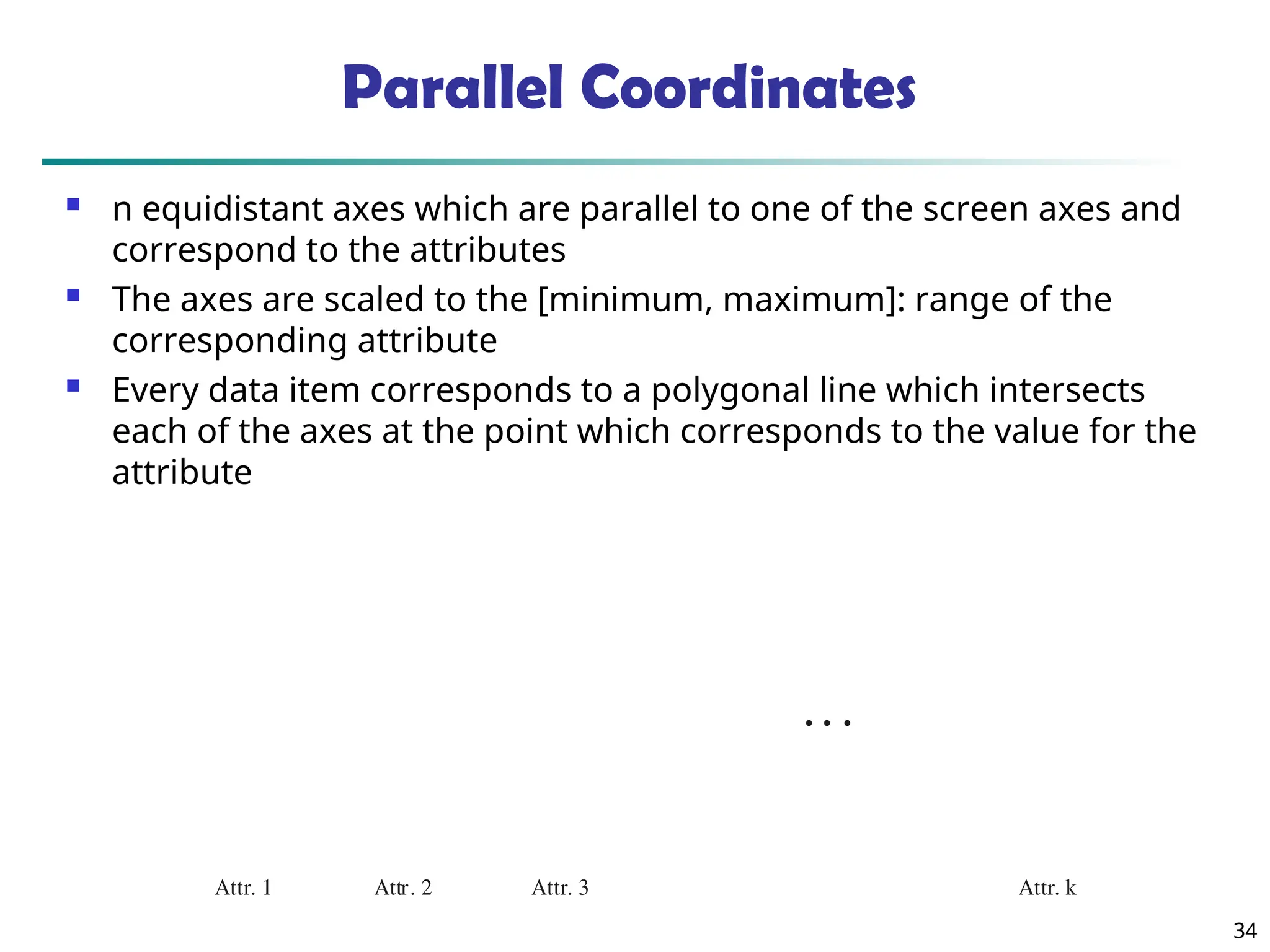34
Attr. 1 Attr. 2 Attr. k
Attr. 3
• • •
Parallel Coordinates
 n equidistant axes which are parallel to one of the screen axes and
correspond to the attributes
 The axes are scaled to the [minimum, maximum]: range of the
corresponding attribute
 Every data item corresponds to a polygonal line which intersects
each of the axes at the point which corresponds to the value for the
attribute
 