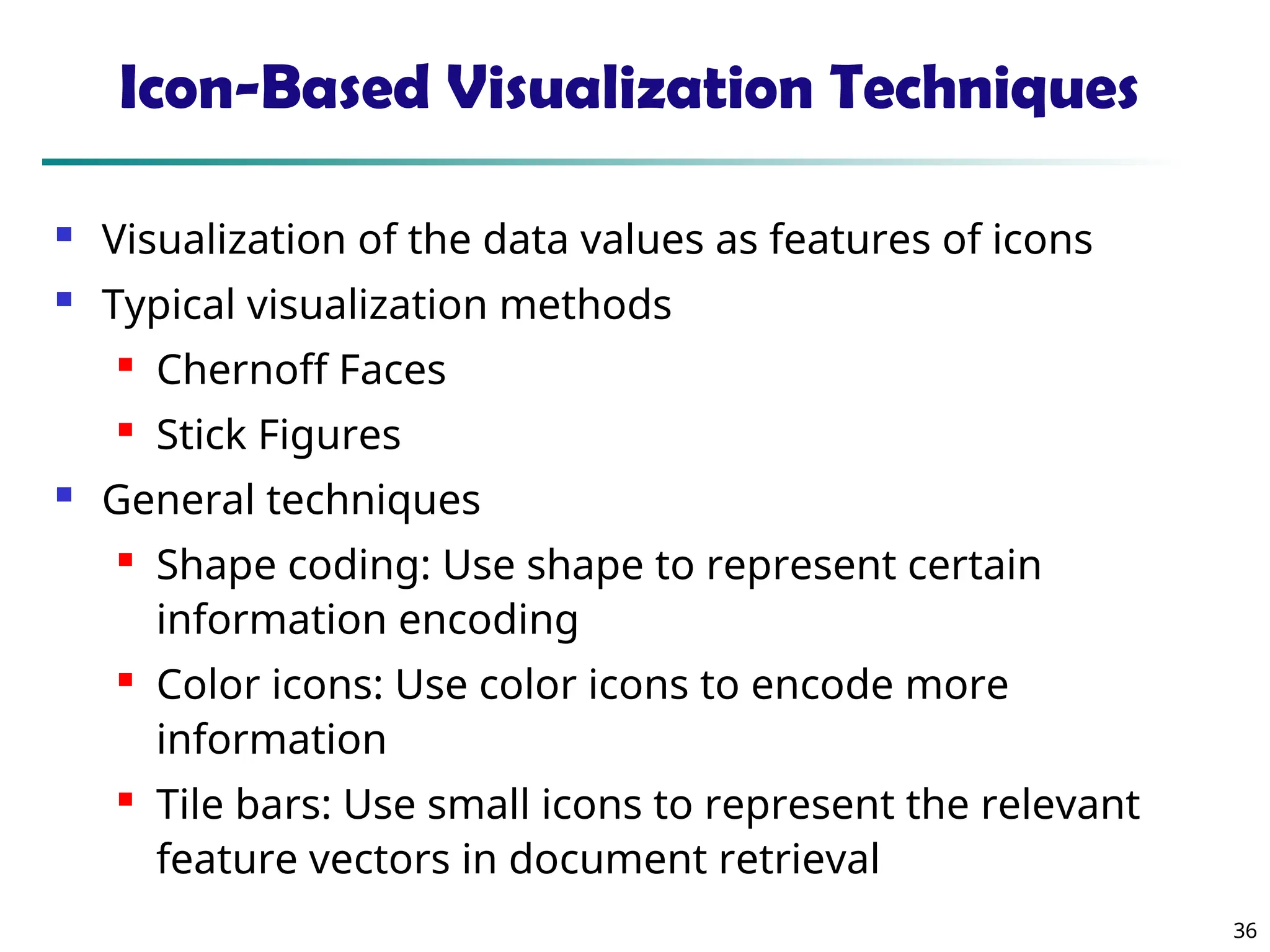 36
Icon-Based Visualization Techniques
 Visualization of the data values as features of icons
 Typical visualization methods

Chernoff Faces

Stick Figures
 General techniques

Shape coding: Use shape to represent certain
information encoding

Color icons: Use color icons to encode more
information

Tile bars: Use small icons to represent the relevant
feature vectors in document retrieval
 