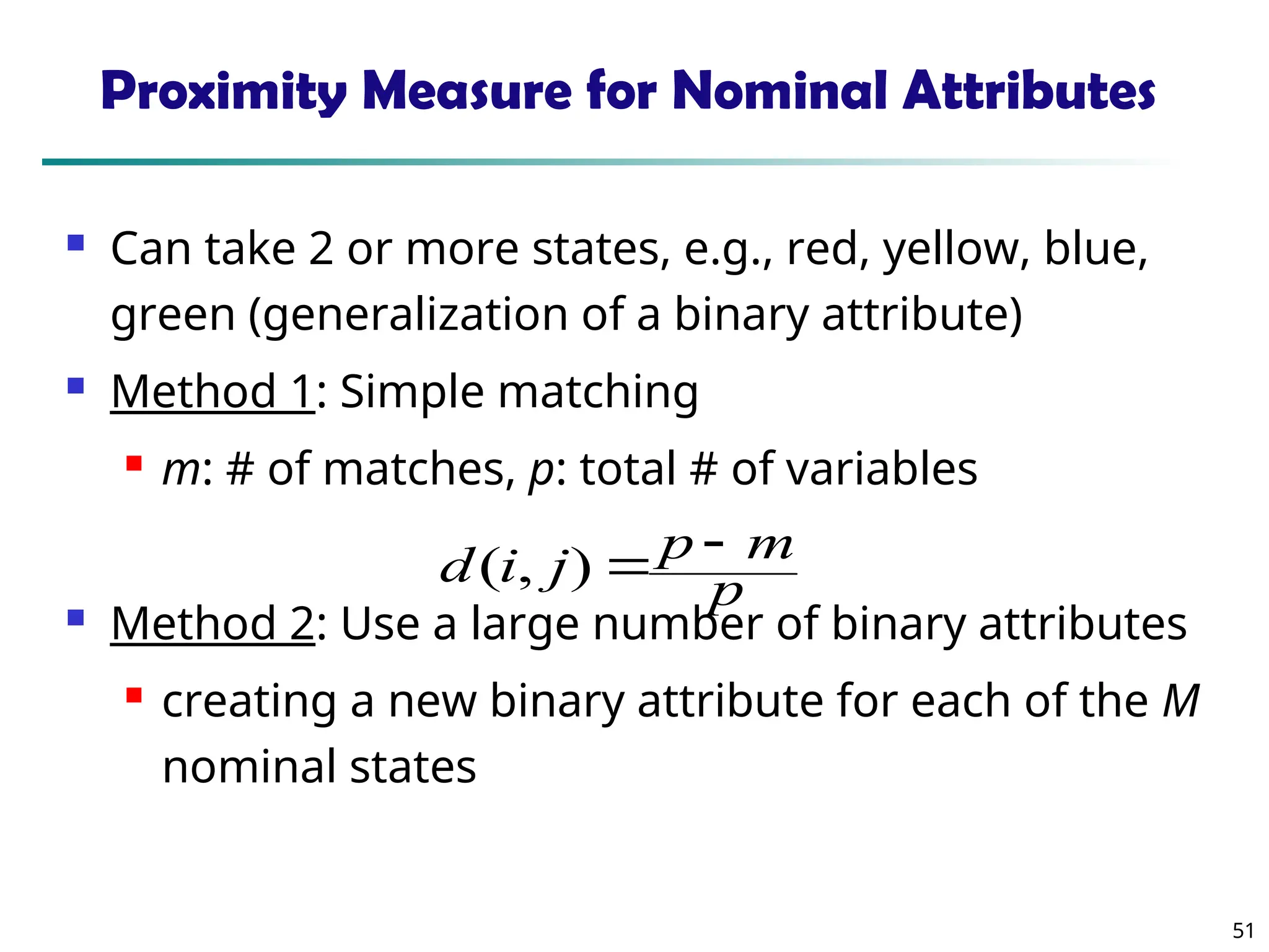 51
Proximity Measure for Nominal Attributes
 Can take 2 or more states, e.g., red, yellow, blue,
green (generalization of a binary attribute)
 Method 1: Simple matching
 m: # of matches, p: total # of variables
 Method 2: Use a large number of binary attributes
 creating a new binary attribute for each of the M
nominal states
p
m
p
j
i
d 

)
,
(
 