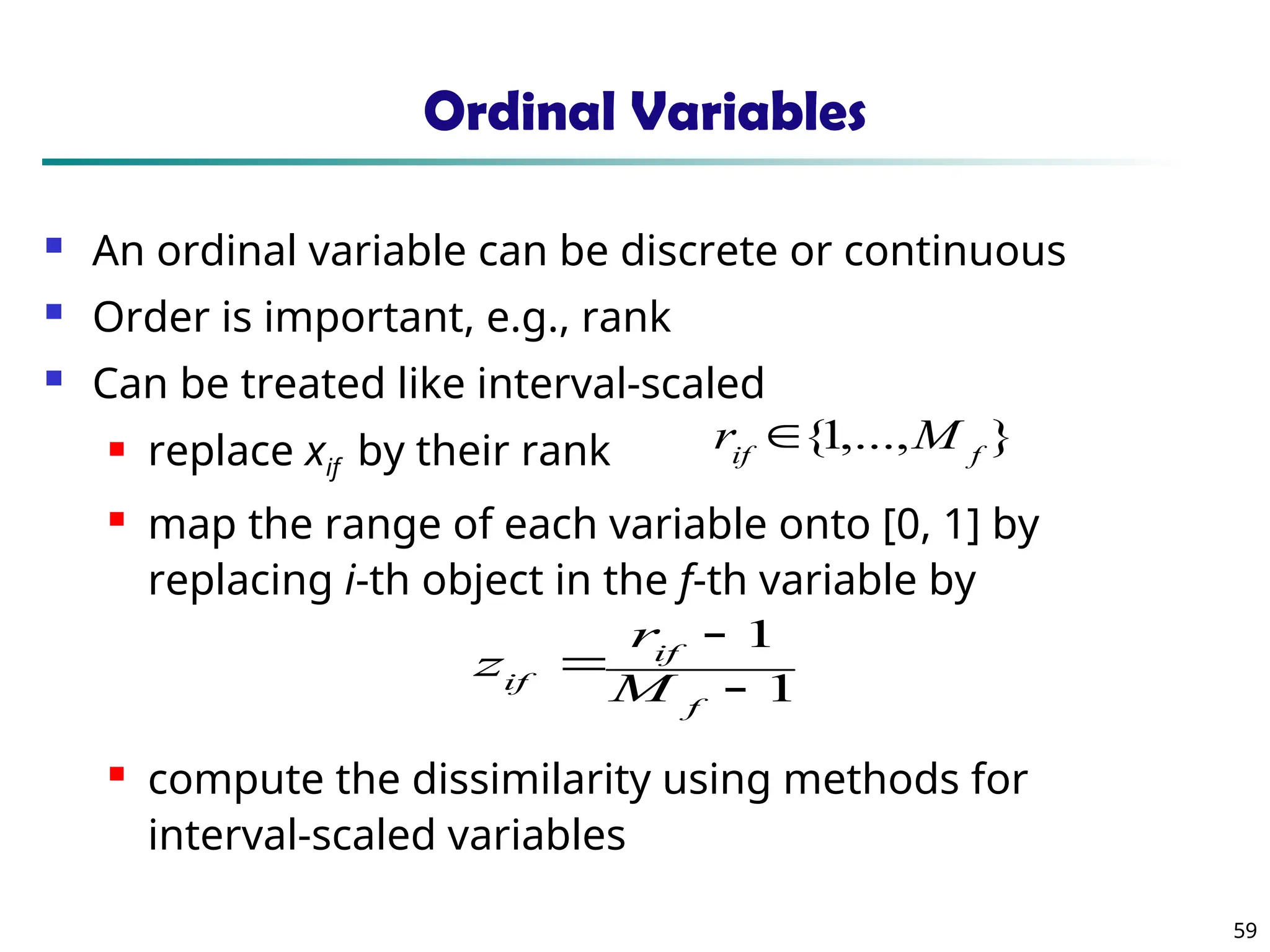59
Ordinal Variables
 An ordinal variable can be discrete or continuous
 Order is important, e.g., rank
 Can be treated like interval-scaled
 replace xif by their rank
 map the range of each variable onto [0, 1] by
replacing i-th object in the f-th variable by
 compute the dissimilarity using methods for
interval-scaled variables
1
1



f
if
if M
r
z
}
,...,
1
{ f
if
M
r 
 