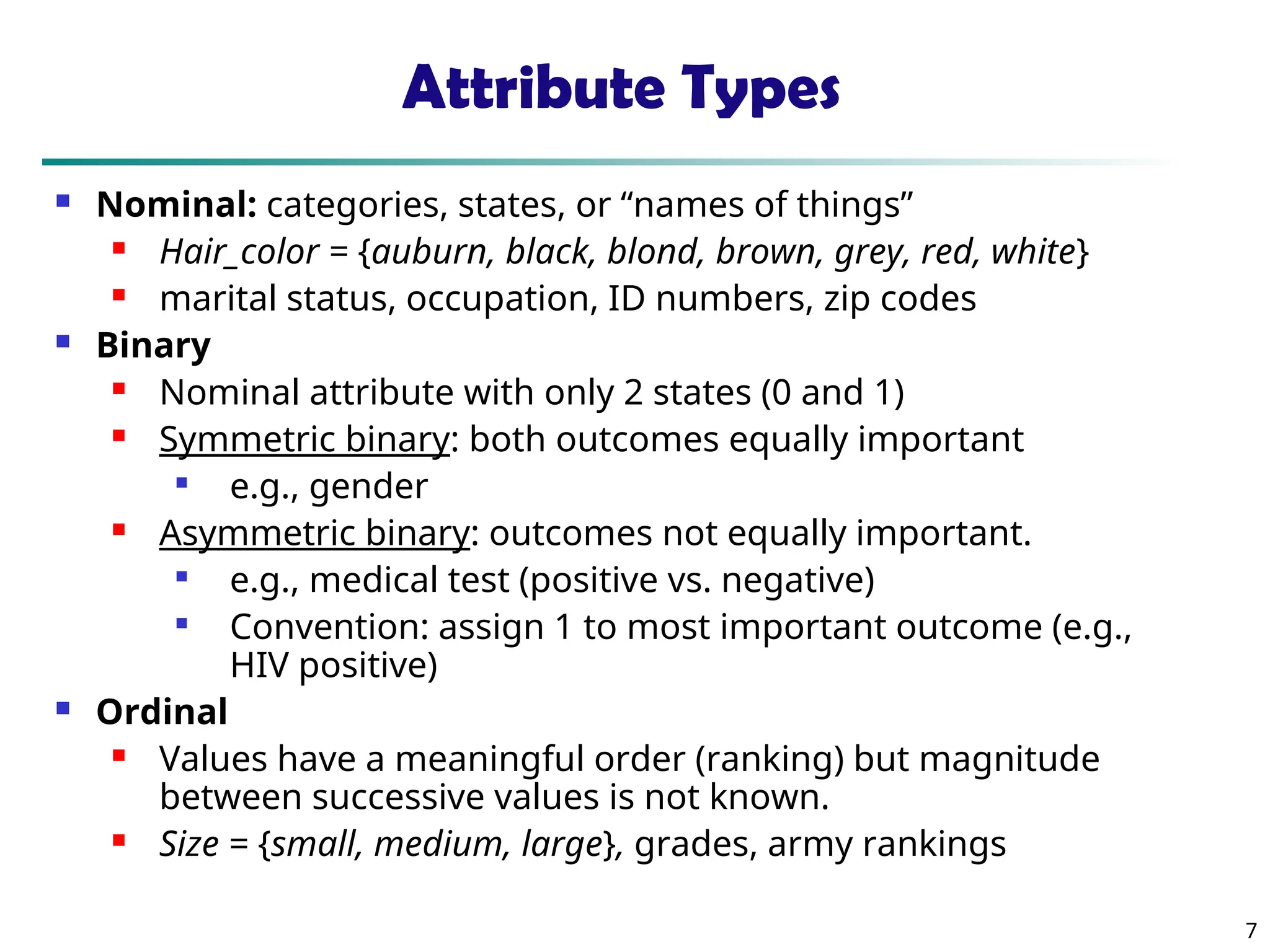 7
Attribute Types
 Nominal: categories, states, or “names of things”
 Hair_color = {auburn, black, blond, brown, grey, red, white}
 marital status, occupation, ID numbers, zip codes
 Binary
 Nominal attribute with only 2 states (0 and 1)
 Symmetric binary: both outcomes equally important

e.g., gender
 Asymmetric binary: outcomes not equally important.

e.g., medical test (positive vs. negative)

Convention: assign 1 to most important outcome (e.g.,
HIV positive)
 Ordinal
 Values have a meaningful order (ranking) but magnitude
between successive values is not known.
 Size = {small, medium, large}, grades, army rankings
 