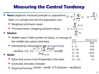 12
Measuring the Central Tendency
 Mean (algebraic measure) (sample vs. population):
Note: n is sample size and N is population size.
 Weighted arithmetic mean:
 Trimmed mean: chopping extreme values
 Median:
 Middle value if odd number of values, or average of
the middle two values otherwise
 Estimated by interpolation (for grouped data):
 Mode:
 Value that occurs most frequently in the data
 Unimodal, bimodal, trimodal
 Empirical formula:



n
i
i
x
n
x
1
1




 n
i
i
n
i
i
i
w
x
w
x
1
1
width
freq
l
freq
n
L
median
median
)
)
(
2
/
(
1




)
(
3 median
mean
mode
mean 



N
x



 