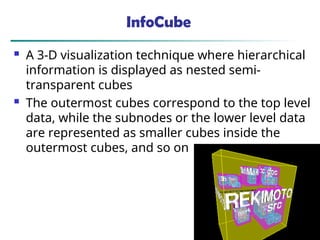 45
InfoCube
 A 3-D visualization technique where hierarchical
information is displayed as nested semi-
transparent cubes
 The outermost cubes correspond to the top level
data, while the subnodes or the lower level data
are represented as smaller cubes inside the
outermost cubes, and so on
 
