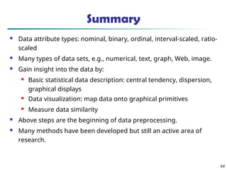 Summary
 Data attribute types: nominal, binary, ordinal, interval-scaled, ratio-
scaled
 Many types of data sets, e.g., numerical, text, graph, Web, image.
 Gain insight into the data by:
 Basic statistical data description: central tendency, dispersion,
graphical displays
 Data visualization: map data onto graphical primitives
 Measure data similarity
 Above steps are the beginning of data preprocessing.
 Many methods have been developed but still an active area of
research.
64
 