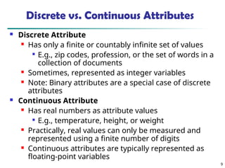 9
Discrete vs. Continuous Attributes
 Discrete Attribute
 Has only a finite or countably infinite set of values

E.g., zip codes, profession, or the set of words in a
collection of documents
 Sometimes, represented as integer variables
 Note: Binary attributes are a special case of discrete
attributes
 Continuous Attribute
 Has real numbers as attribute values

E.g., temperature, height, or weight
 Practically, real values can only be measured and
represented using a finite number of digits
 Continuous attributes are typically represented as
floating-point variables
 
