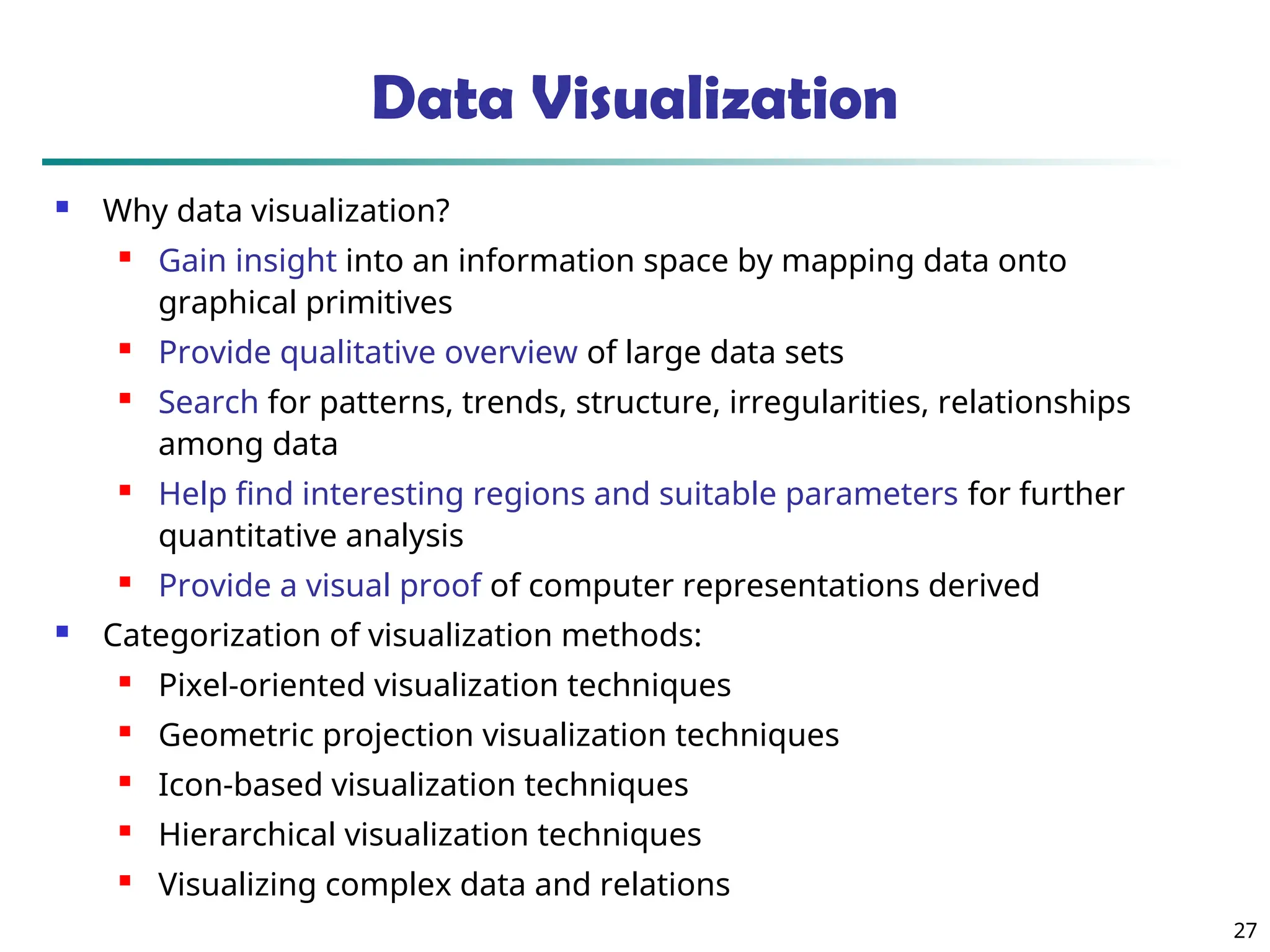 27
Data Visualization
 Why data visualization?
 Gain insight into an information space by mapping data onto
graphical primitives
 Provide qualitative overview of large data sets
 Search for patterns, trends, structure, irregularities, relationships
among data
 Help find interesting regions and suitable parameters for further
quantitative analysis
 Provide a visual proof of computer representations derived
 Categorization of visualization methods:
 Pixel-oriented visualization techniques
 Geometric projection visualization techniques
 Icon-based visualization techniques
 Hierarchical visualization techniques
 Visualizing complex data and relations
 