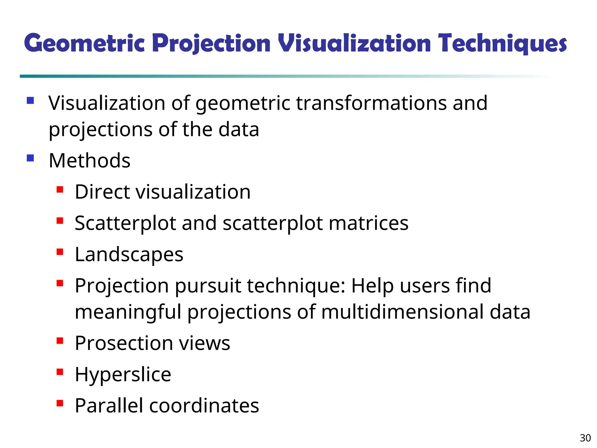 30
Geometric Projection Visualization Techniques
 Visualization of geometric transformations and
projections of the data
 Methods
 Direct visualization
 Scatterplot and scatterplot matrices
 Landscapes
 Projection pursuit technique: Help users find
meaningful projections of multidimensional data
 Prosection views
 Hyperslice
 Parallel coordinates
 