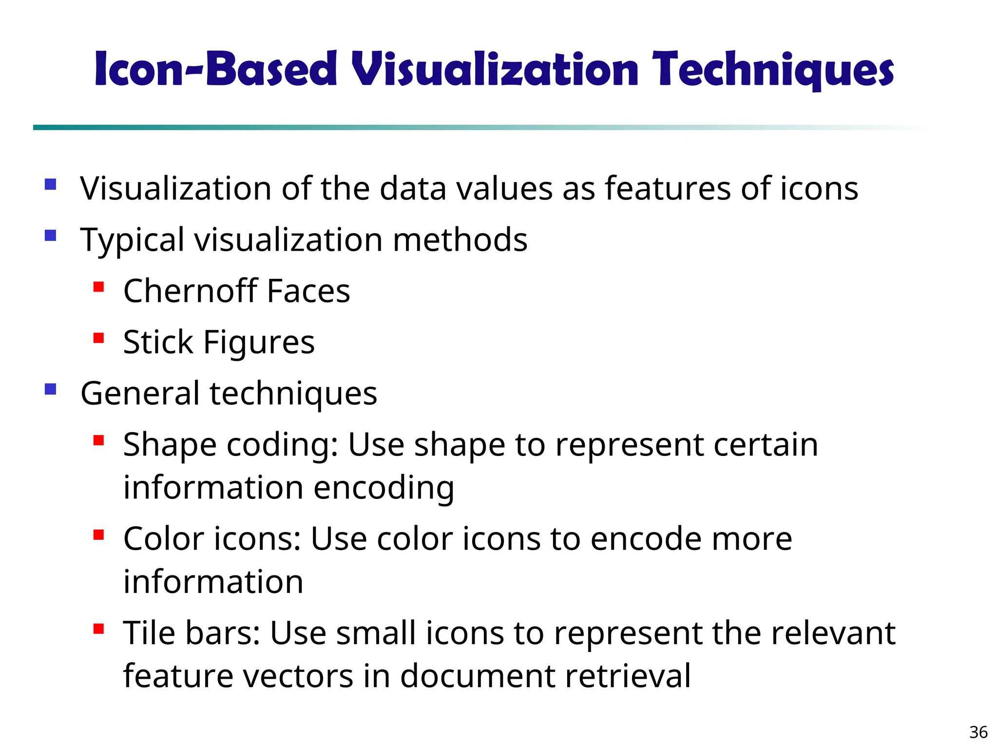 36
Icon-Based Visualization Techniques
 Visualization of the data values as features of icons
 Typical visualization methods

Chernoff Faces

Stick Figures
 General techniques

Shape coding: Use shape to represent certain
information encoding

Color icons: Use color icons to encode more
information

Tile bars: Use small icons to represent the relevant
feature vectors in document retrieval
 