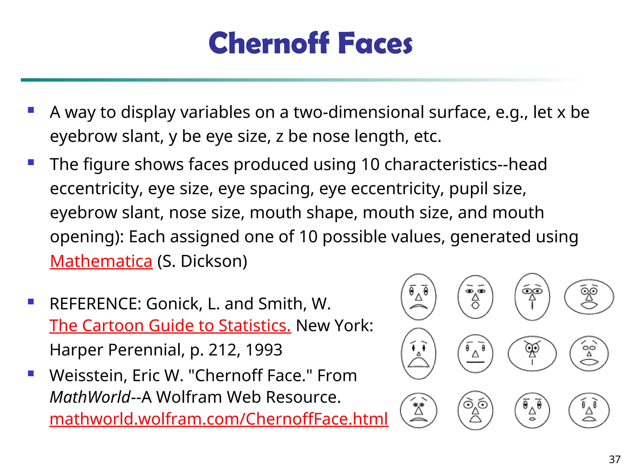 37
Chernoff Faces
 A way to display variables on a two-dimensional surface, e.g., let x be
eyebrow slant, y be eye size, z be nose length, etc.
 The figure shows faces produced using 10 characteristics--head
eccentricity, eye size, eye spacing, eye eccentricity, pupil size,
eyebrow slant, nose size, mouth shape, mouth size, and mouth
opening): Each assigned one of 10 possible values, generated using
Mathematica (S. Dickson)
 REFERENCE: Gonick, L. and Smith, W.
The Cartoon Guide to Statistics. New York:
Harper Perennial, p. 212, 1993
 Weisstein, Eric W. "Chernoff Face." From
MathWorld--A Wolfram Web Resource.
mathworld.wolfram.com/ChernoffFace.html
 