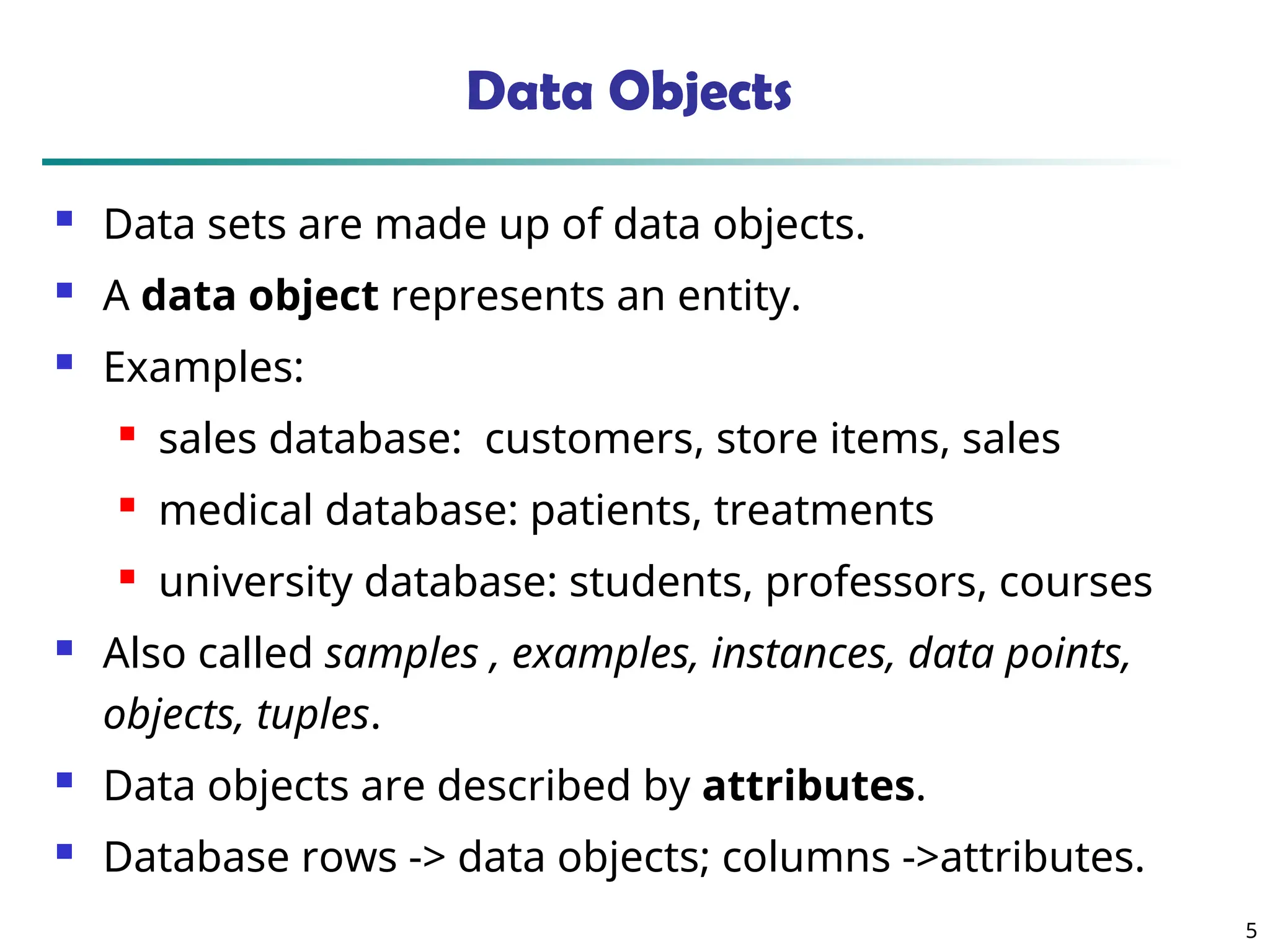 5
Data Objects
 Data sets are made up of data objects.
 A data object represents an entity.
 Examples:
 sales database: customers, store items, sales
 medical database: patients, treatments
 university database: students, professors, courses
 Also called samples , examples, instances, data points,
objects, tuples.
 Data objects are described by attributes.
 Database rows -> data objects; columns ->attributes.
 
