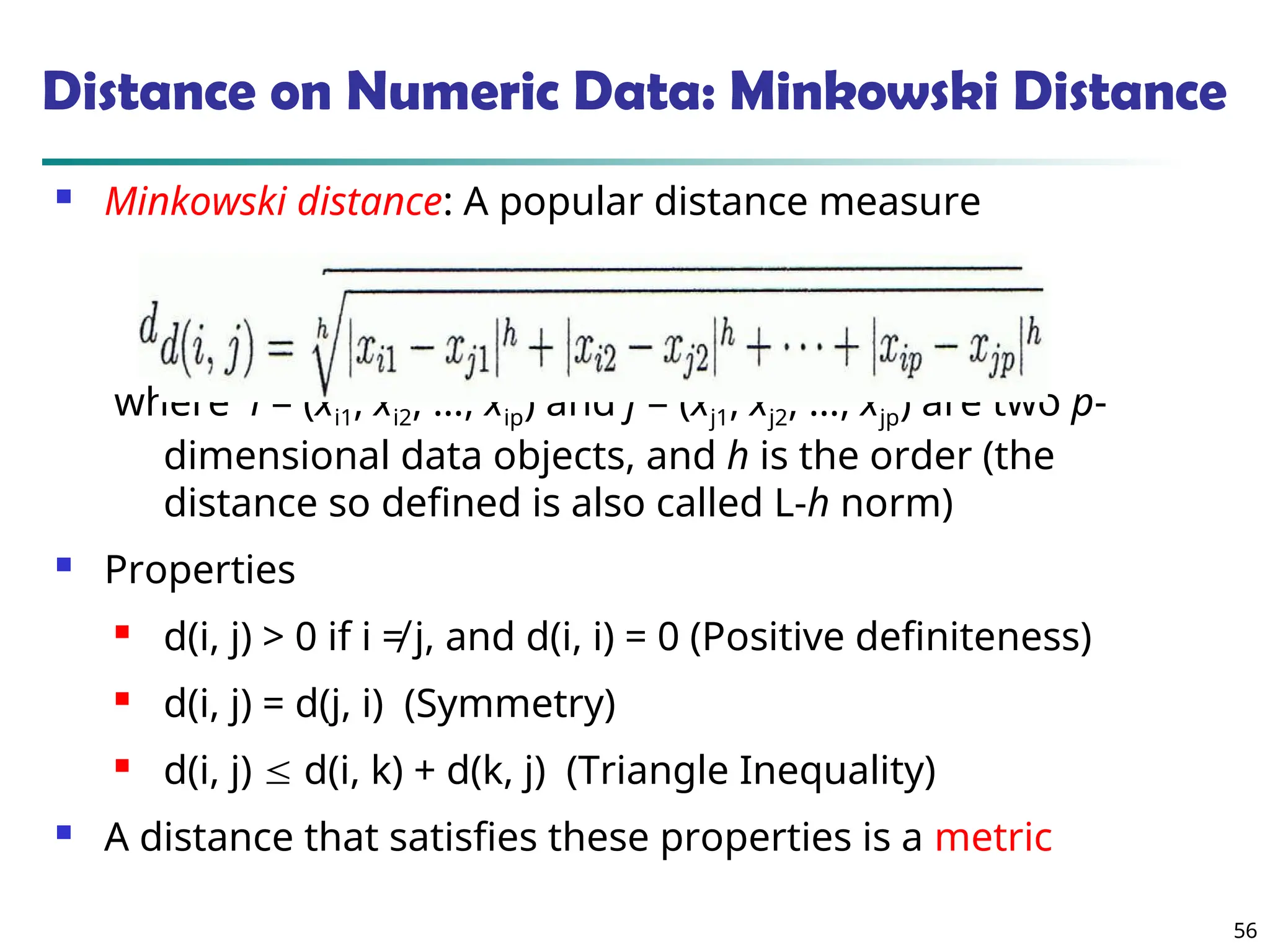 56
Distance on Numeric Data: Minkowski Distance
 Minkowski distance: A popular distance measure
where i = (xi1, xi2, …, xip) and j = (xj1, xj2, …, xjp) are two p-
dimensional data objects, and h is the order (the
distance so defined is also called L-h norm)
 Properties
 d(i, j) > 0 if i ≠ j, and d(i, i) = 0 (Positive definiteness)
 d(i, j) = d(j, i) (Symmetry)
 d(i, j)  d(i, k) + d(k, j) (Triangle Inequality)
 A distance that satisfies these properties is a metric
 