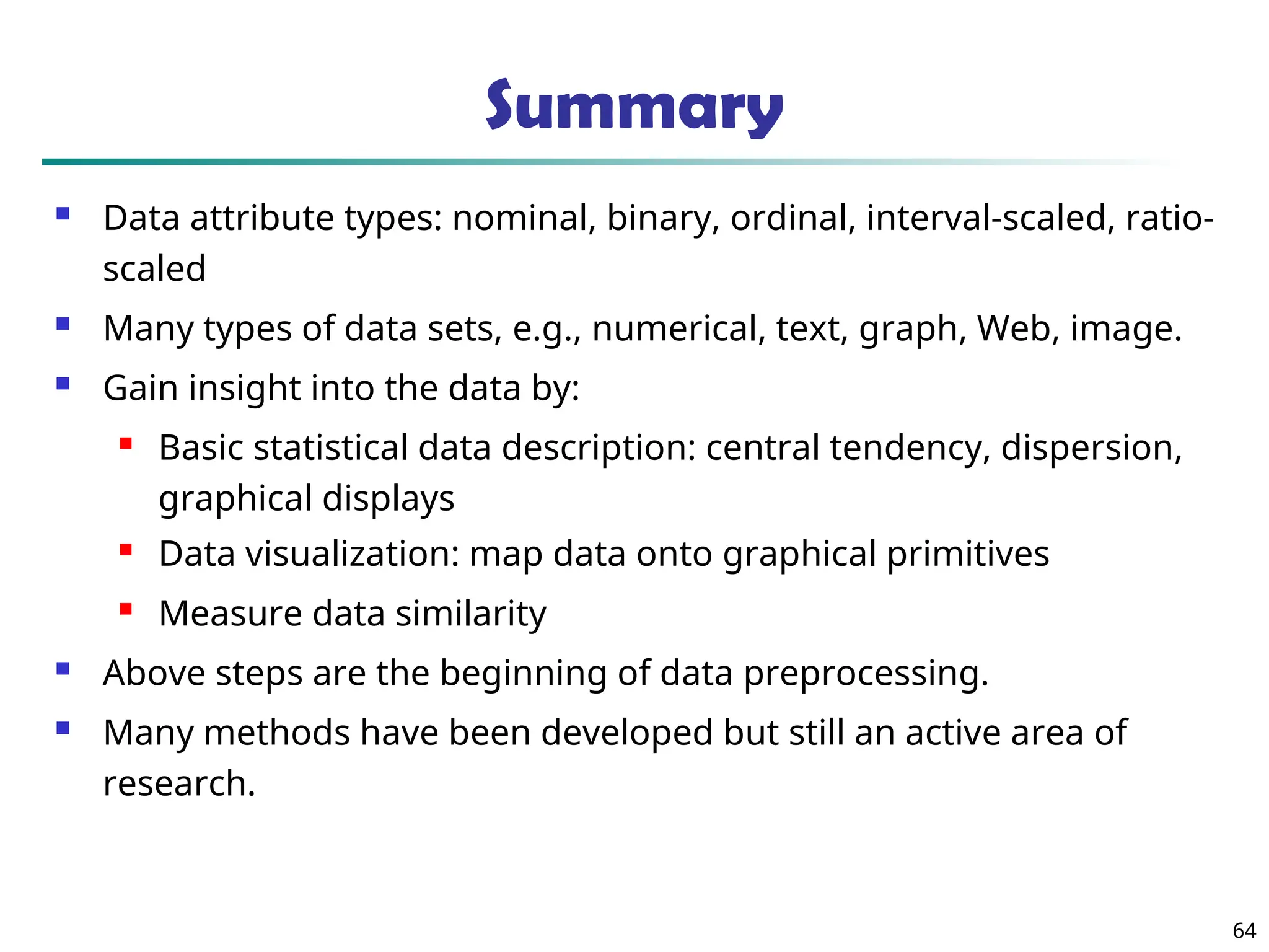Summary
 Data attribute types: nominal, binary, ordinal, interval-scaled, ratio-
scaled
 Many types of data sets, e.g., numerical, text, graph, Web, image.
 Gain insight into the data by:
 Basic statistical data description: central tendency, dispersion,
graphical displays
 Data visualization: map data onto graphical primitives
 Measure data similarity
 Above steps are the beginning of data preprocessing.
 Many methods have been developed but still an active area of
research.
64
 