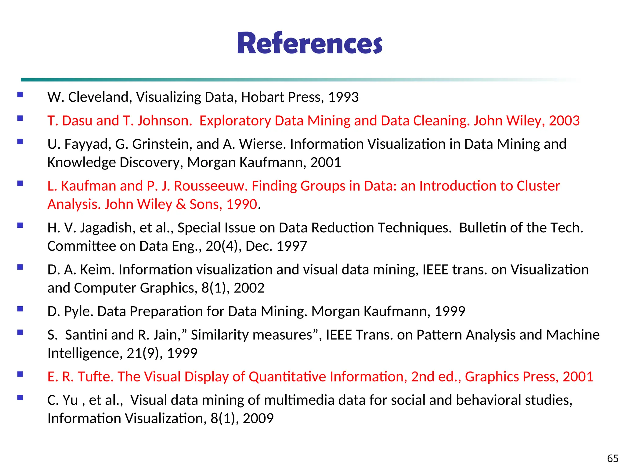 References
 W. Cleveland, Visualizing Data, Hobart Press, 1993
 T. Dasu and T. Johnson. Exploratory Data Mining and Data Cleaning. John Wiley, 2003
 U. Fayyad, G. Grinstein, and A. Wierse. Information Visualization in Data Mining and
Knowledge Discovery, Morgan Kaufmann, 2001
 L. Kaufman and P. J. Rousseeuw. Finding Groups in Data: an Introduction to Cluster
Analysis. John Wiley & Sons, 1990.
 H. V. Jagadish, et al., Special Issue on Data Reduction Techniques. Bulletin of the Tech.
Committee on Data Eng., 20(4), Dec. 1997
 D. A. Keim. Information visualization and visual data mining, IEEE trans. on Visualization
and Computer Graphics, 8(1), 2002
 D. Pyle. Data Preparation for Data Mining. Morgan Kaufmann, 1999
 S. Santini and R. Jain,” Similarity measures”, IEEE Trans. on Pattern Analysis and Machine
Intelligence, 21(9), 1999
 E. R. Tufte. The Visual Display of Quantitative Information, 2nd ed., Graphics Press, 2001
 C. Yu , et al., Visual data mining of multimedia data for social and behavioral studies,
Information Visualization, 8(1), 2009
65
 