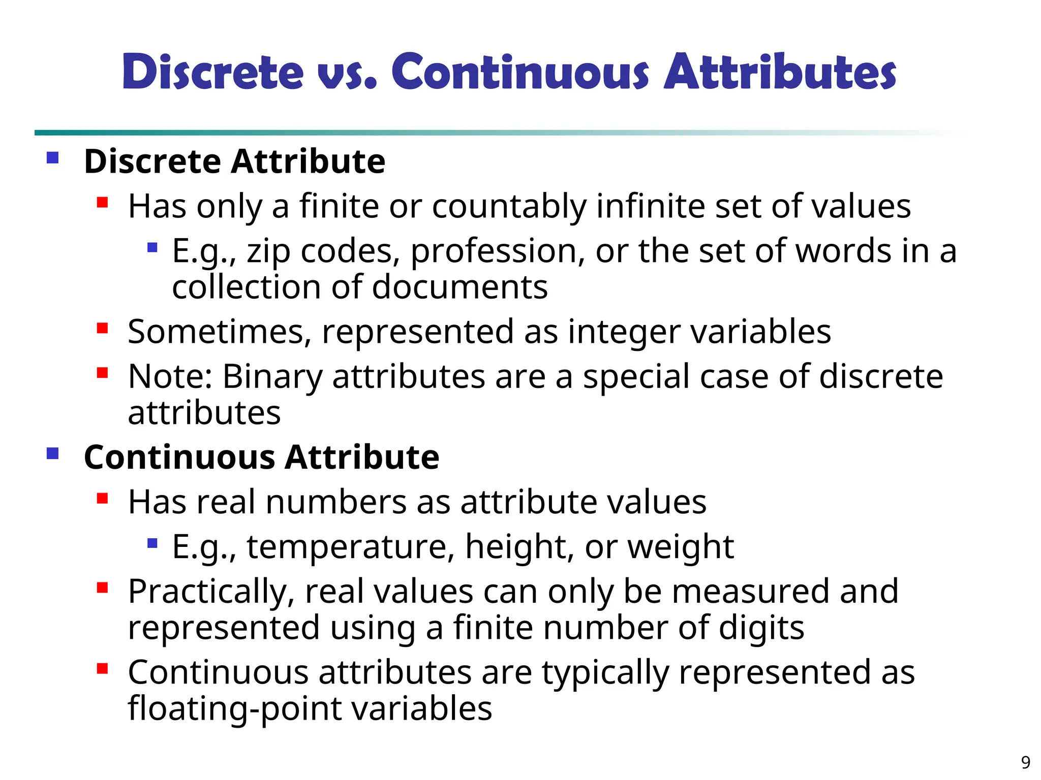 9
Discrete vs. Continuous Attributes
 Discrete Attribute
 Has only a finite or countably infinite set of values

E.g., zip codes, profession, or the set of words in a
collection of documents
 Sometimes, represented as integer variables
 Note: Binary attributes are a special case of discrete
attributes
 Continuous Attribute
 Has real numbers as attribute values

E.g., temperature, height, or weight
 Practically, real values can only be measured and
represented using a finite number of digits
 Continuous attributes are typically represented as
floating-point variables
 