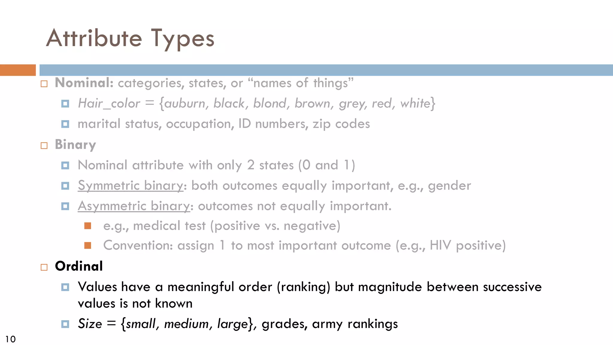 10
Attribute Types
 Nominal: categories, states, or “names of things”
 Hair_color = {auburn, black, blond, brown, grey, red, white}
 marital status, occupation, ID numbers, zip codes
 Binary
 Nominal attribute with only 2 states (0 and 1)
 Symmetric binary: both outcomes equally important, e.g., gender
 Asymmetric binary: outcomes not equally important.
 e.g., medical test (positive vs. negative)
 Convention: assign 1 to most important outcome (e.g., HIV positive)
 Ordinal
 Values have a meaningful order (ranking) but magnitude between successive
values is not known
 Size = {small, medium, large}, grades, army rankings
 