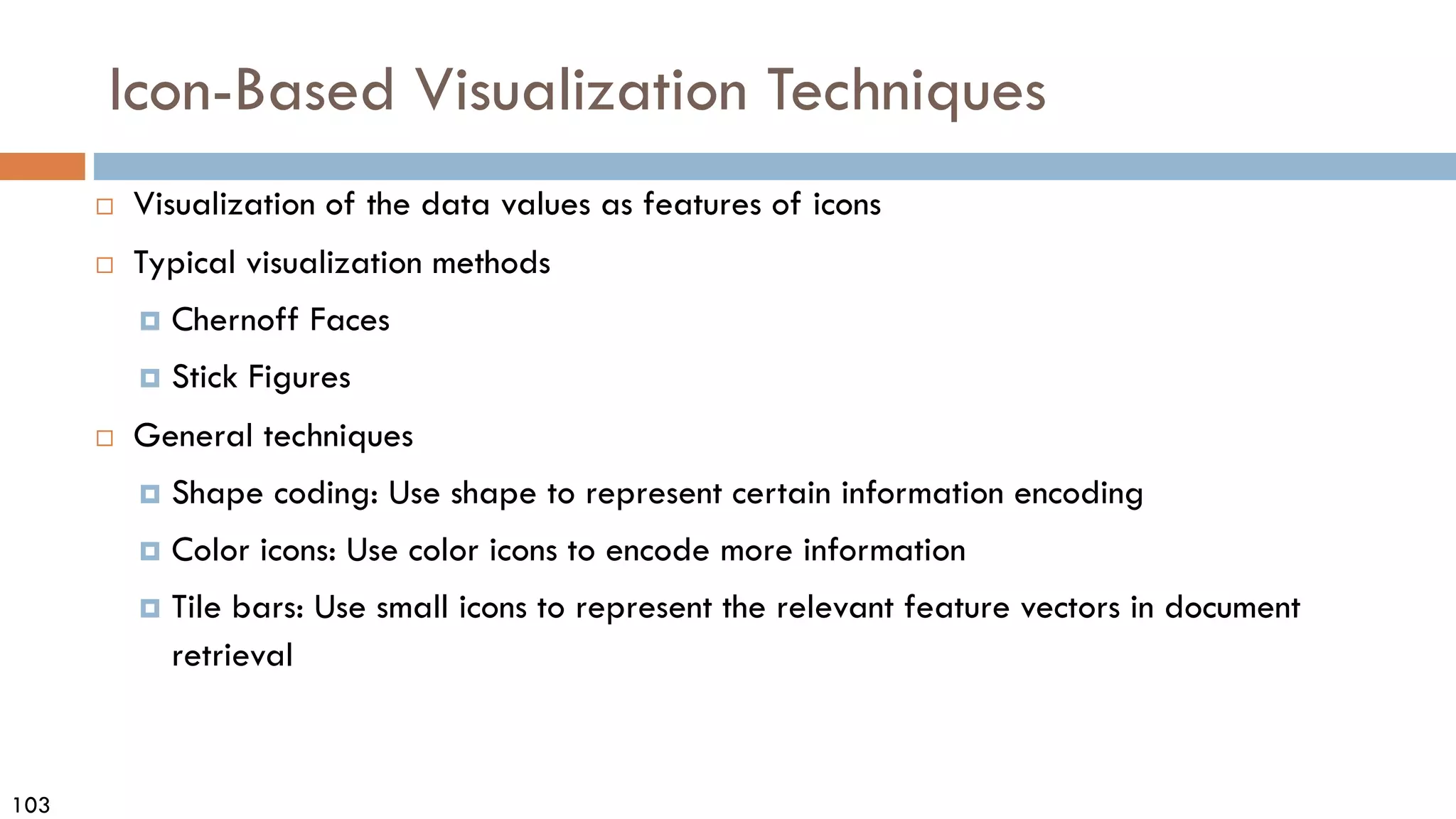 103
Icon-Based Visualization Techniques
 Visualization of the data values as features of icons
 Typical visualization methods
 Chernoff Faces
 Stick Figures
 General techniques
 Shape coding: Use shape to represent certain information encoding
 Color icons: Use color icons to encode more information
 Tile bars: Use small icons to represent the relevant feature vectors in document
retrieval
 