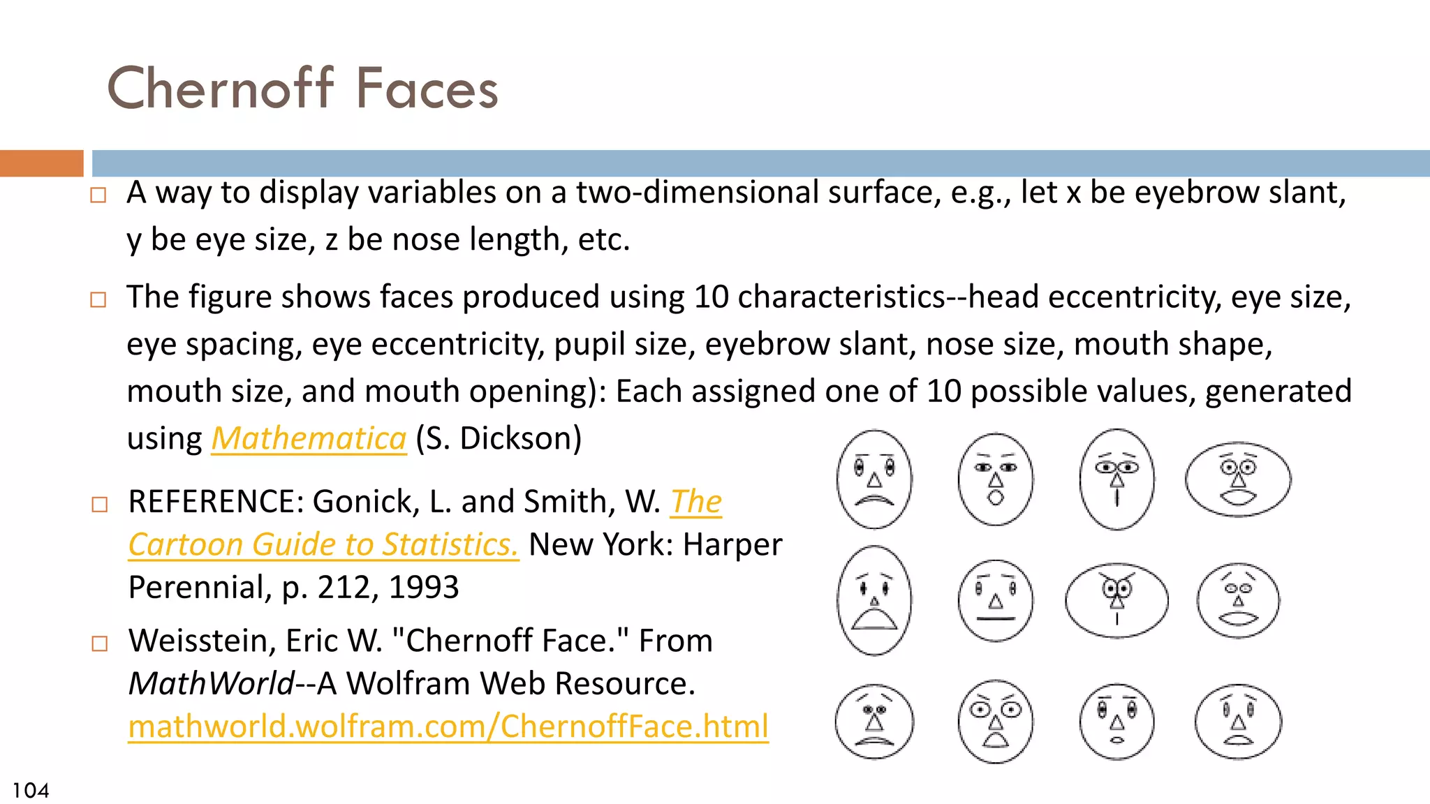 104
Chernoff Faces
 A way to display variables on a two-dimensional surface, e.g., let x be eyebrow slant,
y be eye size, z be nose length, etc.
 The figure shows faces produced using 10 characteristics--head eccentricity, eye size,
eye spacing, eye eccentricity, pupil size, eyebrow slant, nose size, mouth shape,
mouth size, and mouth opening): Each assigned one of 10 possible values, generated
using Mathematica (S. Dickson)
 REFERENCE: Gonick, L. and Smith, W. The
Cartoon Guide to Statistics. New York: Harper
Perennial, p. 212, 1993
 Weisstein, Eric W. "Chernoff Face." From
MathWorld--A Wolfram Web Resource.
mathworld.wolfram.com/ChernoffFace.html
 