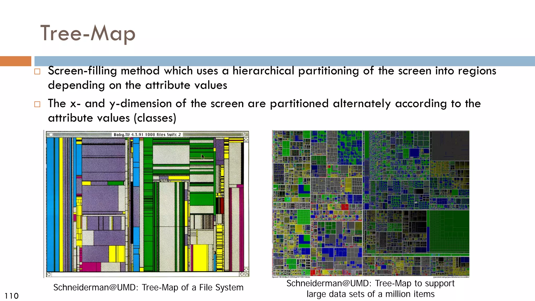 110
Tree-Map
 Screen-filling method which uses a hierarchical partitioning of the screen into regions
depending on the attribute values
 The x- and y-dimension of the screen are partitioned alternately according to the
attribute values (classes)
Schneiderman@UMD: Tree-Map of a File System Schneiderman@UMD: Tree-Map to support
large data sets of a million items
 