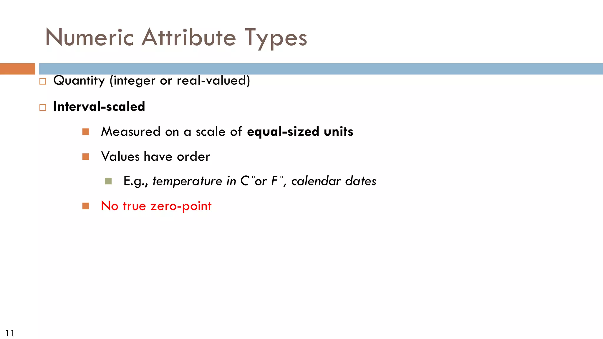 11
Numeric Attribute Types
 Quantity (integer or real-valued)
 Interval-scaled
 Measured on a scale of equal-sized units
 Values have order
 E.g., temperature in C˚or F˚, calendar dates
 No true zero-point
 