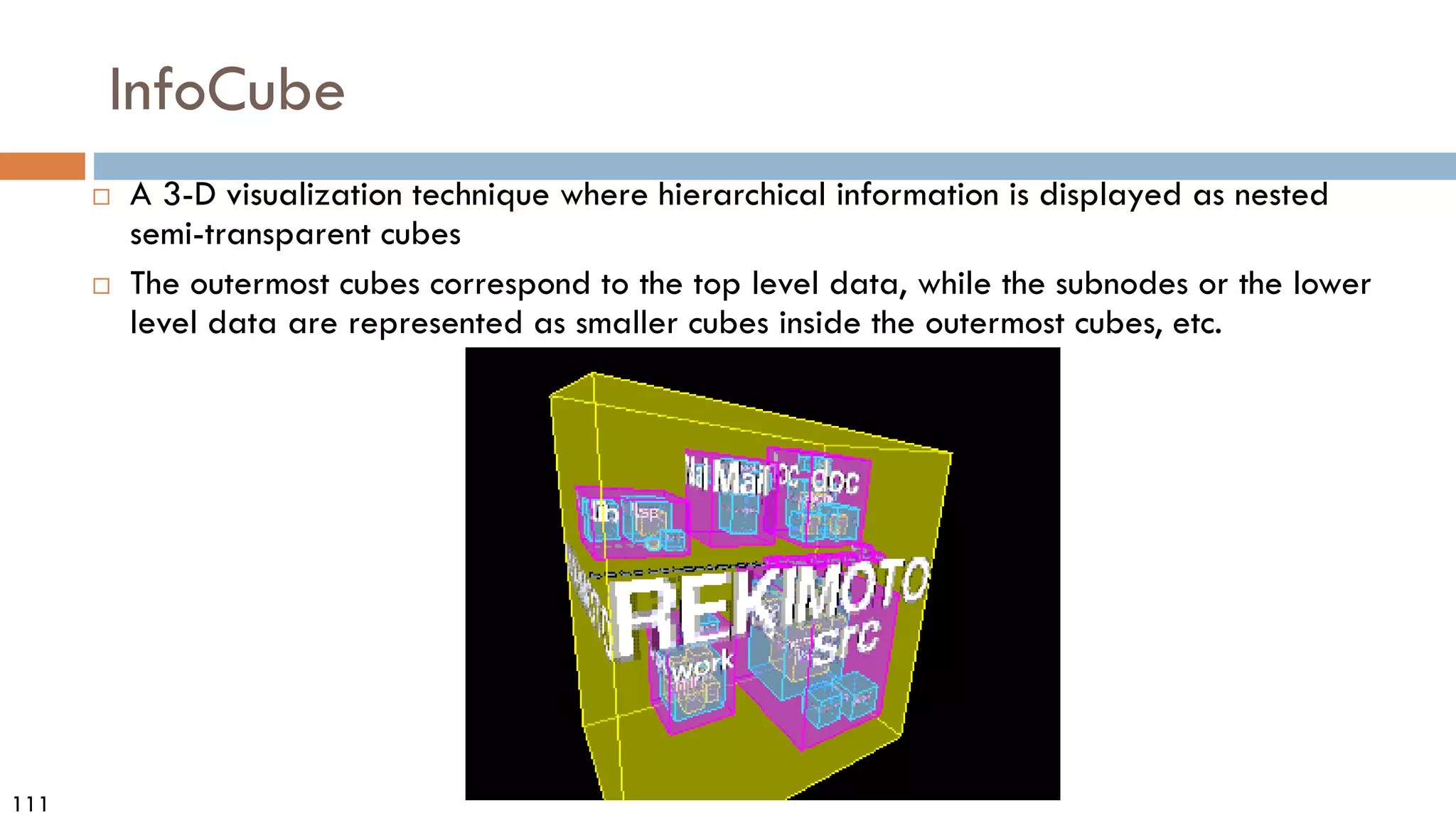 111
InfoCube
 A 3-D visualization technique where hierarchical information is displayed as nested
semi-transparent cubes
 The outermost cubes correspond to the top level data, while the subnodes or the lower
level data are represented as smaller cubes inside the outermost cubes, etc.
 