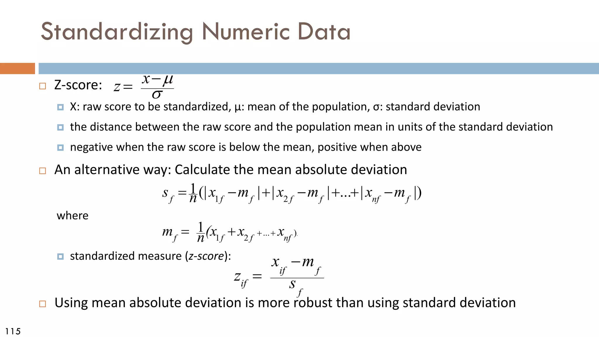 115
Standardizing Numeric Data
 Z-score:
 X: raw score to be standardized, μ: mean of the population, σ: standard deviation
 the distance between the raw score and the population mean in units of the standard deviation
 negative when the raw score is below the mean, positive when above
 An alternative way: Calculate the mean absolute deviation
where
 standardized measure (z-score):
 Using mean absolute deviation is more robust than using standard deviation
σ
µ
−
= x
z
.
)
...
2
1
1
nf
f
f
f
x
x
(x
n
m +
+
+
=
|)
|
...
|
|
|
(|
1
2
1 f
nf
f
f
f
f
f
m
x
m
x
m
x
n
s −
+
+
−
+
−
=
f
f
if
if s
m
x
z
−
=
 