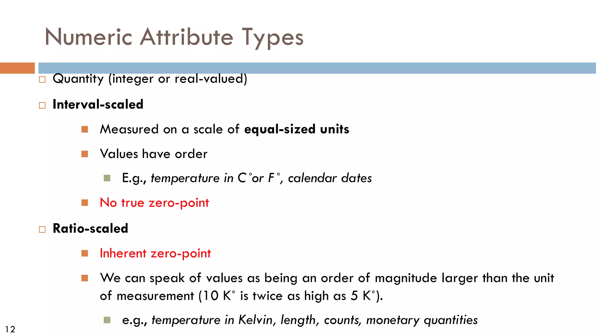 12
Numeric Attribute Types
 Quantity (integer or real-valued)
 Interval-scaled
 Measured on a scale of equal-sized units
 Values have order
 E.g., temperature in C˚or F˚, calendar dates
 No true zero-point
 Ratio-scaled
 Inherent zero-point
 We can speak of values as being an order of magnitude larger than the unit
of measurement (10 K˚ is twice as high as 5 K˚).
 e.g., temperature in Kelvin, length, counts, monetary quantities
 