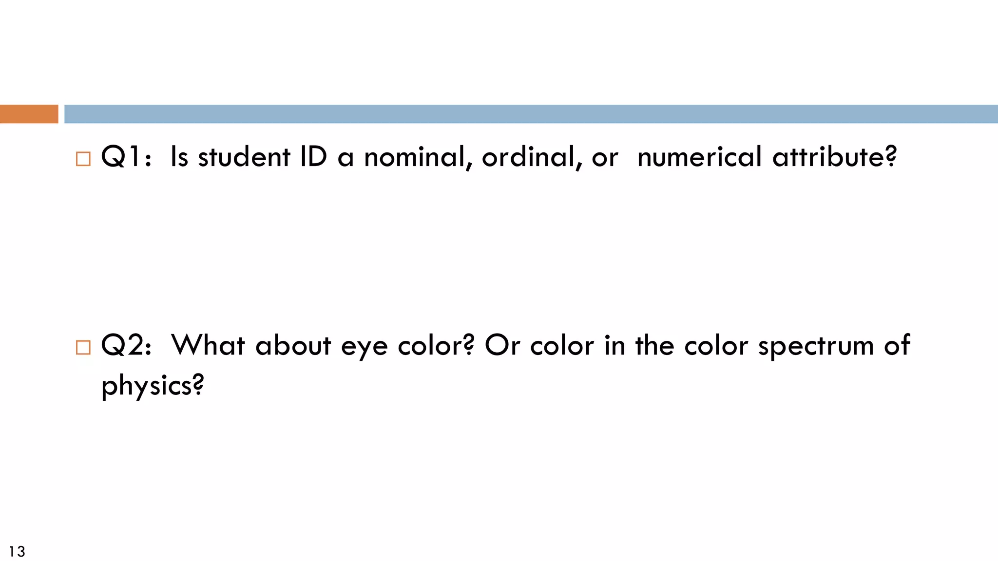 13
 Q1: Is student ID a nominal, ordinal, or numerical attribute?
 Q2: What about eye color? Or color in the color spectrum of
physics?
 