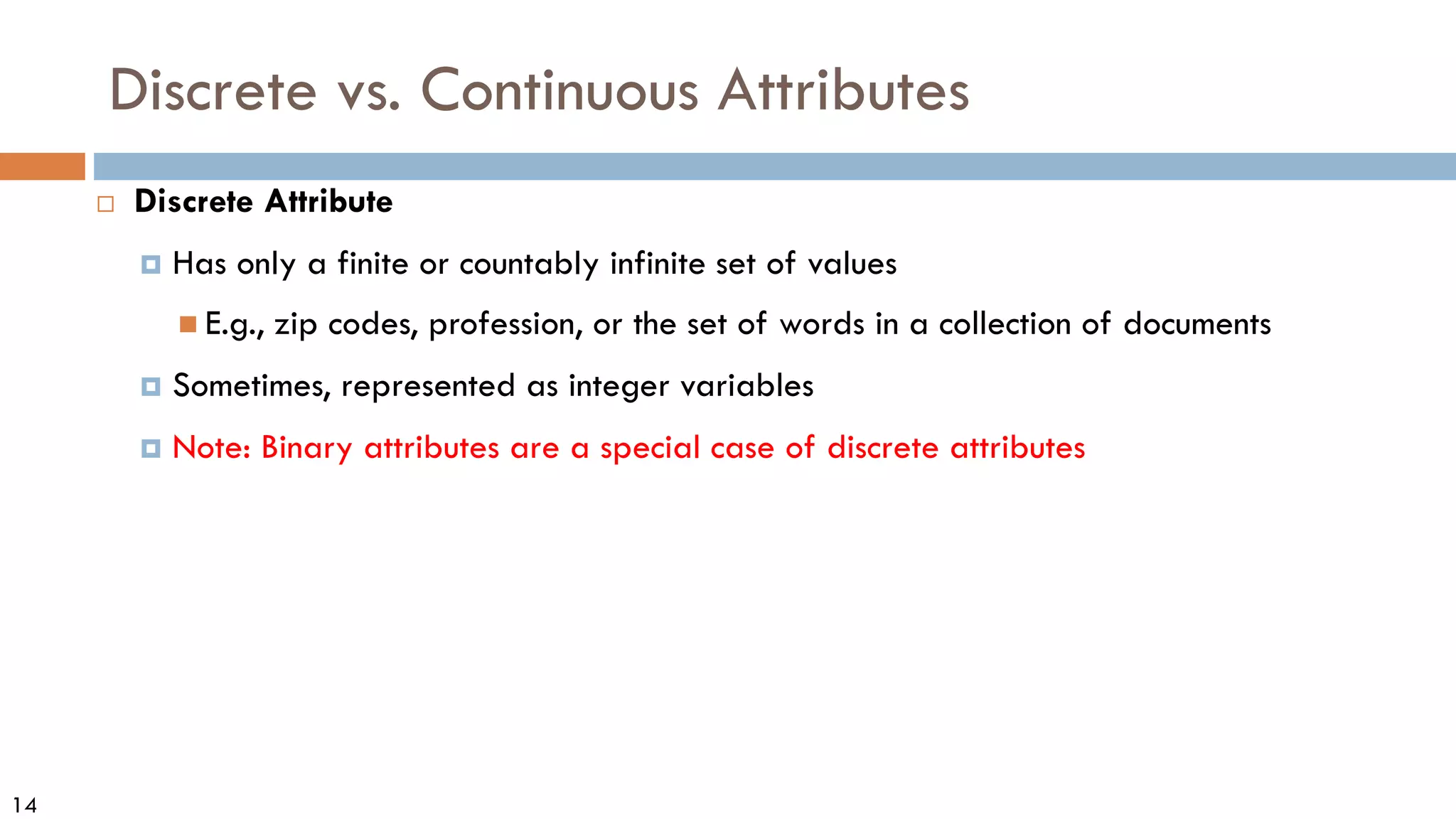 14
Discrete vs. Continuous Attributes
 Discrete Attribute
 Has only a finite or countably infinite set of values
 E.g., zip codes, profession, or the set of words in a collection of documents
 Sometimes, represented as integer variables
 Note: Binary attributes are a special case of discrete attributes
 