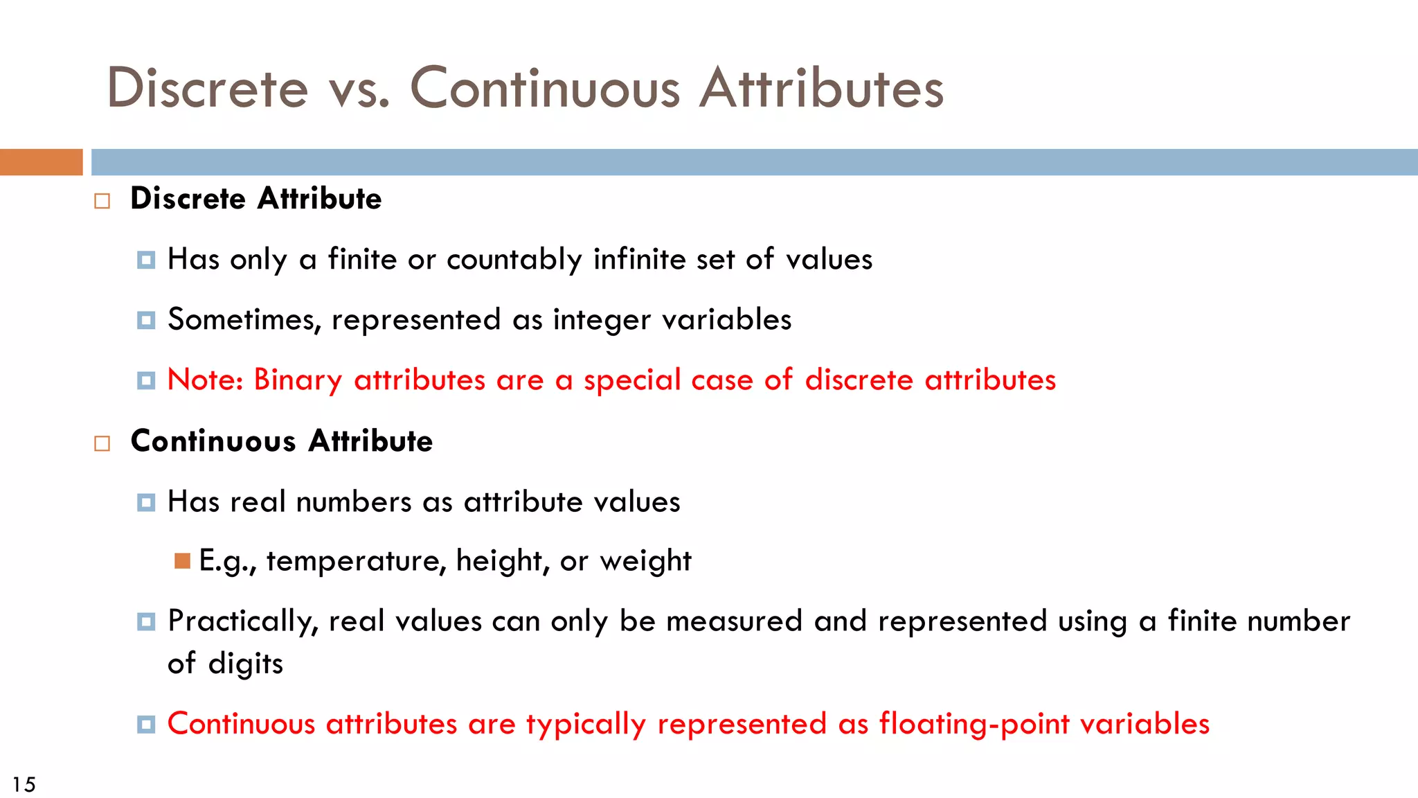 15
Discrete vs. Continuous Attributes
 Discrete Attribute
 Has only a finite or countably infinite set of values
 Sometimes, represented as integer variables
 Note: Binary attributes are a special case of discrete attributes
 Continuous Attribute
 Has real numbers as attribute values
 E.g., temperature, height, or weight
 Practically, real values can only be measured and represented using a finite number
of digits
 Continuous attributes are typically represented as floating-point variables
 