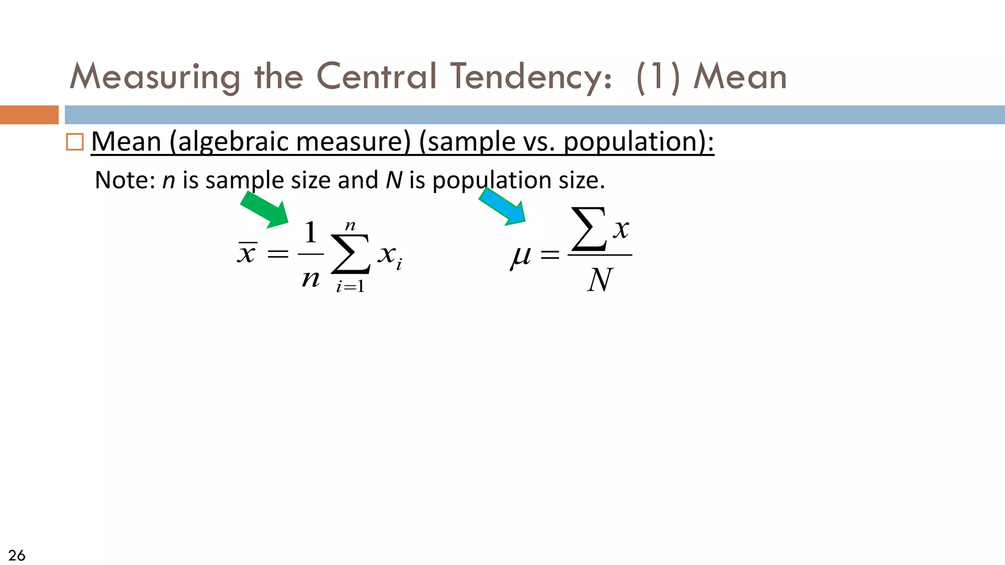 26
Measuring the Central Tendency: (1) Mean
 Mean (algebraic measure) (sample vs. population):
Note: n is sample size and N is population size.
N
x
∑
=
µ
∑
=
=
n
i
i
x
n
x
1
1
 