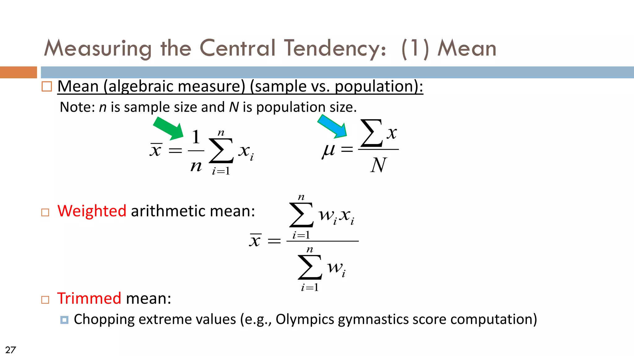 27
Measuring the Central Tendency: (1) Mean
 Mean (algebraic measure) (sample vs. population):
Note: n is sample size and N is population size.
 Weighted arithmetic mean:
 Trimmed mean:
 Chopping extreme values (e.g., Olympics gymnastics score computation)
N
x
∑
=
µ
∑
=
=
n
i
i
x
n
x
1
1
∑
∑
=
=
= n
i
i
n
i
i
i
w
x
w
x
1
1
 