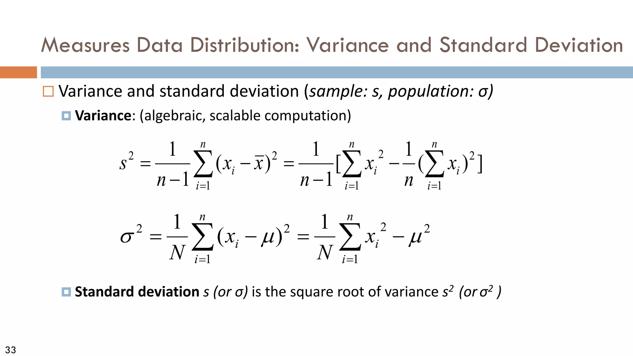 33
Measures Data Distribution: Variance and Standard Deviation
 Variance and standard deviation (sample: s, population: σ)
 Variance: (algebraic, scalable computation)
 Standard deviation s (or σ) is the square root of variance s2 (orσ2 )
∑
∑ =
=
−
=
−
=
n
i
i
n
i
i x
N
x
N 1
2
2
1
2
2 1
)
(
1
µ
µ
σ
∑ ∑
∑ = =
=
−
−
=
−
−
=
n
i
n
i
i
i
n
i
i x
n
x
n
x
x
n
s
1 1
2
2
1
2
2
]
)
(
1
[
1
1
)
(
1
1
 