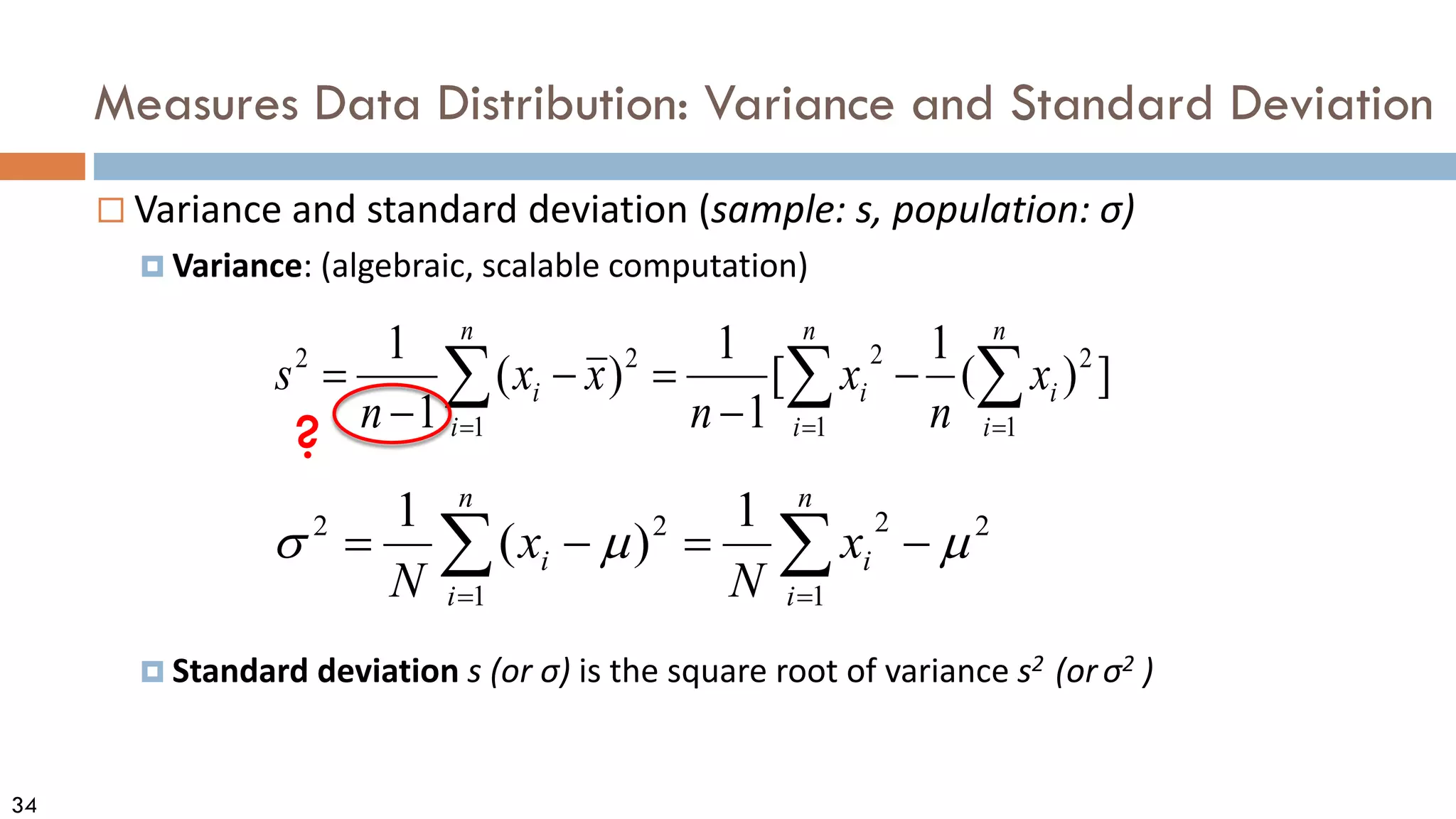 34
Measures Data Distribution: Variance and Standard Deviation
 Variance and standard deviation (sample: s, population: σ)
 Variance: (algebraic, scalable computation)
 Standard deviation s (or σ) is the square root of variance s2 (orσ2 )
∑
∑ =
=
−
=
−
=
n
i
i
n
i
i x
N
x
N 1
2
2
1
2
2 1
)
(
1
µ
µ
σ
∑ ∑
∑ = =
=
−
−
=
−
−
=
n
i
n
i
i
i
n
i
i x
n
x
n
x
x
n
s
1 1
2
2
1
2
2
]
)
(
1
[
1
1
)
(
1
1
?
 