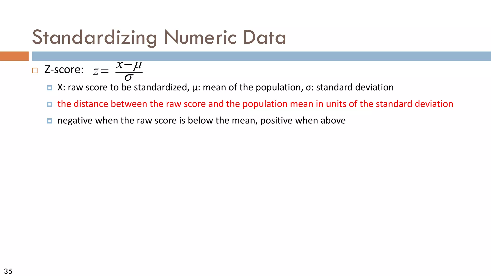 35
Standardizing Numeric Data
 Z-score:
 X: raw score to be standardized, μ: mean of the population, σ: standard deviation
 the distance between the raw score and the population mean in units of the standard deviation
 negative when the raw score is below the mean, positive when above
σ
µ
−
= x
z
 