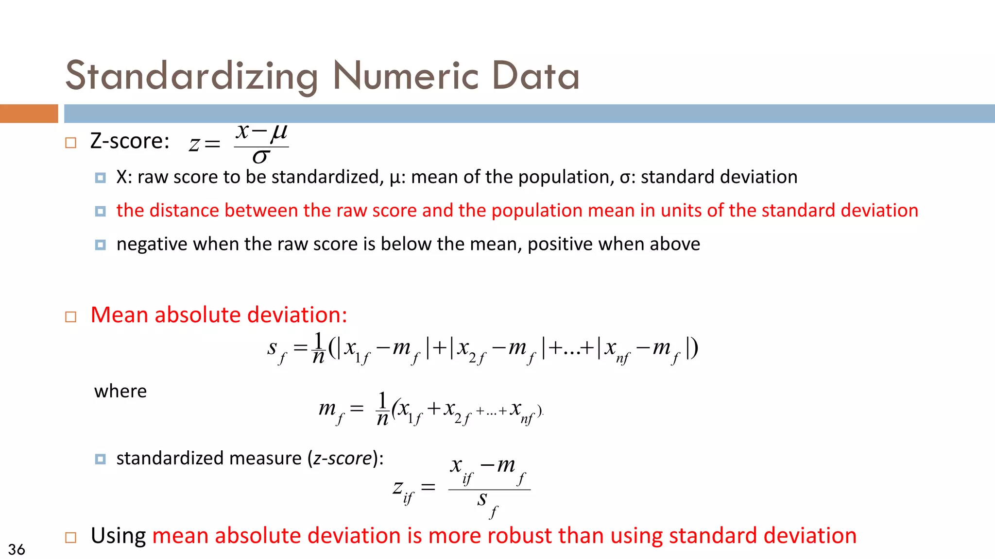 36
Standardizing Numeric Data
 Z-score:
 X: raw score to be standardized, μ: mean of the population, σ: standard deviation
 the distance between the raw score and the population mean in units of the standard deviation
 negative when the raw score is below the mean, positive when above
 Mean absolute deviation:
where
 standardized measure (z-score):
 Using mean absolute deviation is more robust than using standard deviation
σ
µ
−
= x
z
.
)
...
2
1
1
nf
f
f
f
x
x
(x
n
m +
+
+
=
|)
|
...
|
|
|
(|
1
2
1 f
nf
f
f
f
f
f
m
x
m
x
m
x
n
s −
+
+
−
+
−
=
f
f
if
if s
m
x
z
−
=
 