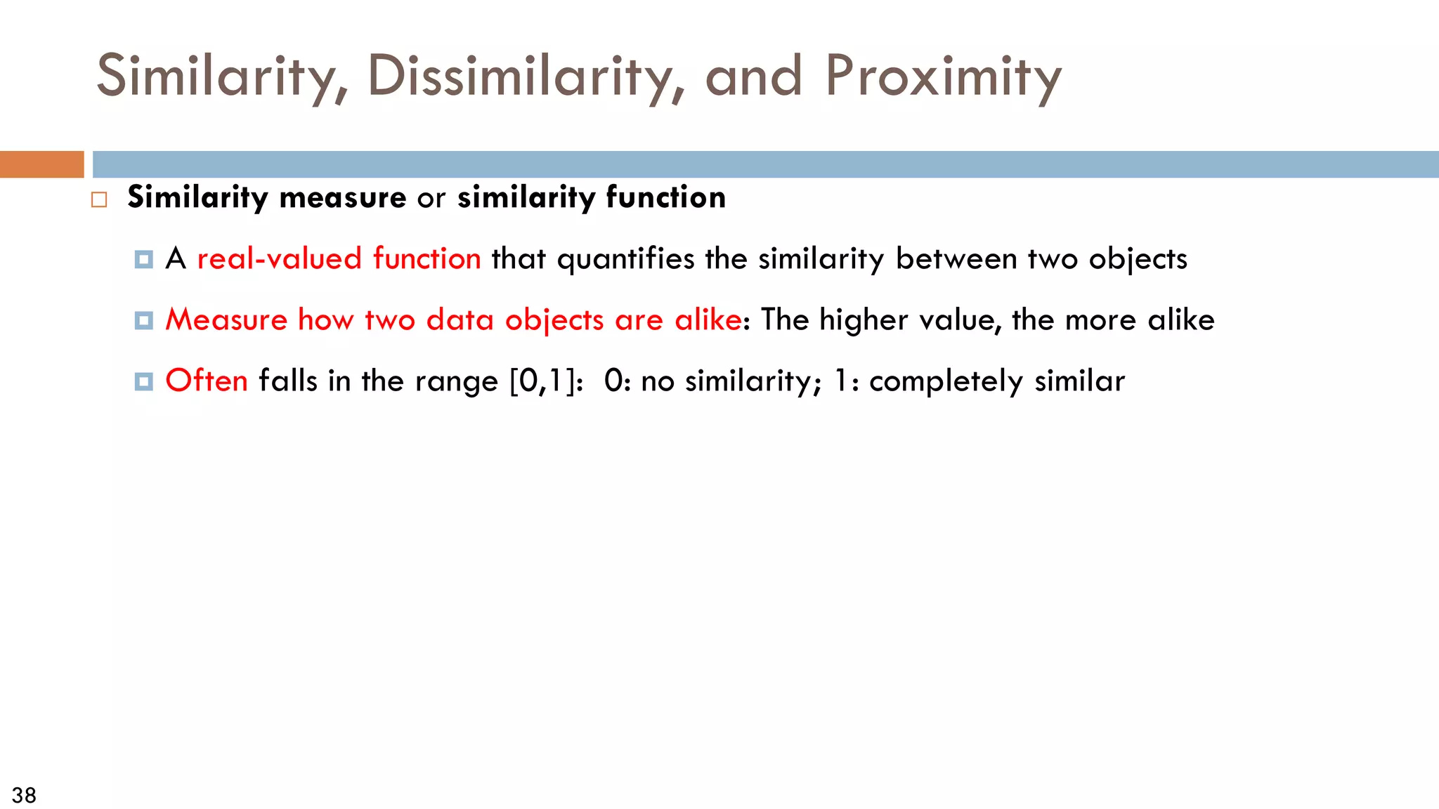 38
Similarity, Dissimilarity, and Proximity
 Similarity measure or similarity function
 A real-valued function that quantifies the similarity between two objects
 Measure how two data objects are alike: The higher value, the more alike
 Often falls in the range [0,1]: 0: no similarity; 1: completely similar
 
