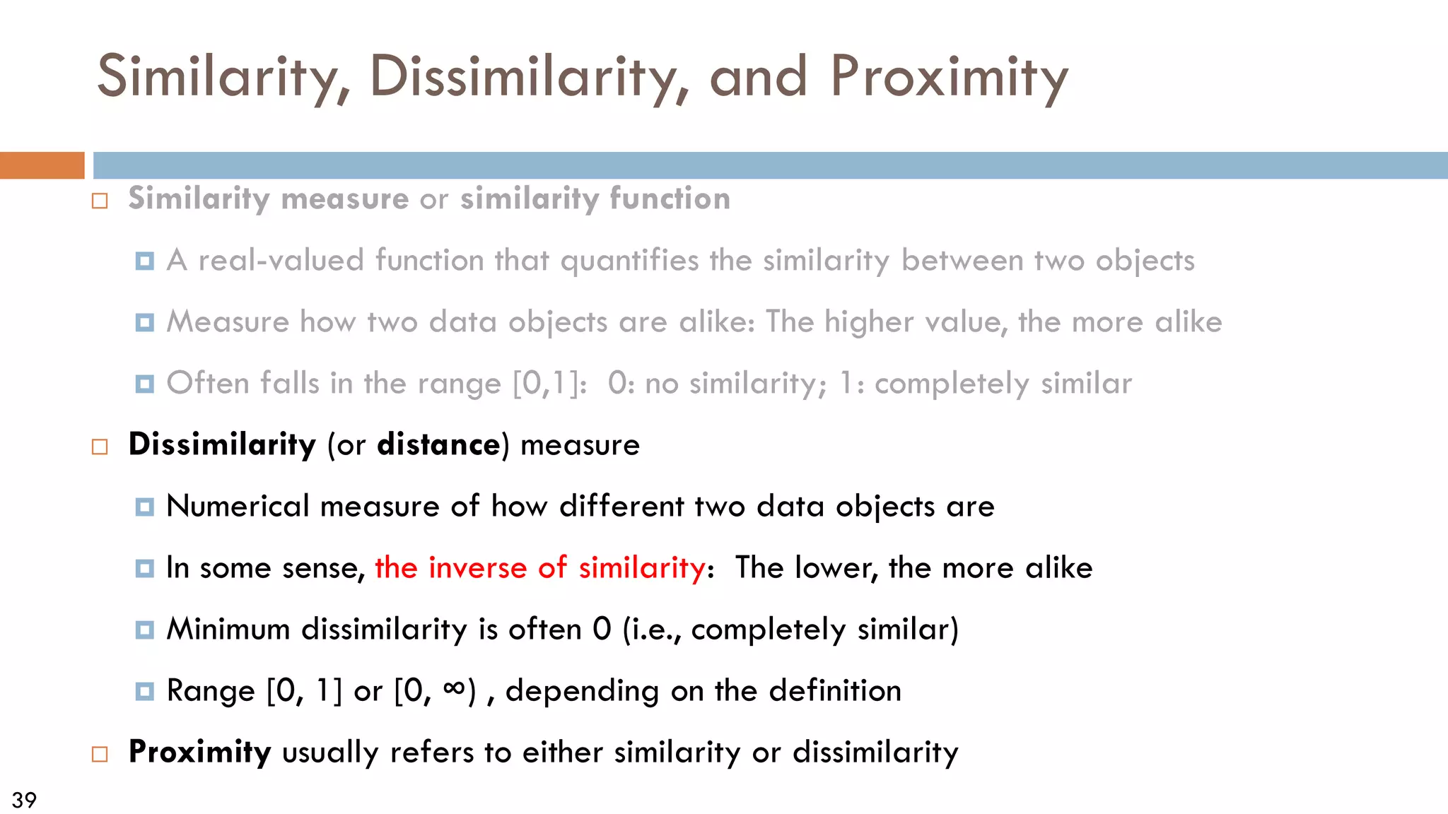 39
Similarity, Dissimilarity, and Proximity
 Similarity measure or similarity function
 A real-valued function that quantifies the similarity between two objects
 Measure how two data objects are alike: The higher value, the more alike
 Often falls in the range [0,1]: 0: no similarity; 1: completely similar
 Dissimilarity (or distance) measure
 Numerical measure of how different two data objects are
 In some sense, the inverse of similarity: The lower, the more alike
 Minimum dissimilarity is often 0 (i.e., completely similar)
 Range [0, 1] or [0, ∞) , depending on the definition
 Proximity usually refers to either similarity or dissimilarity
 