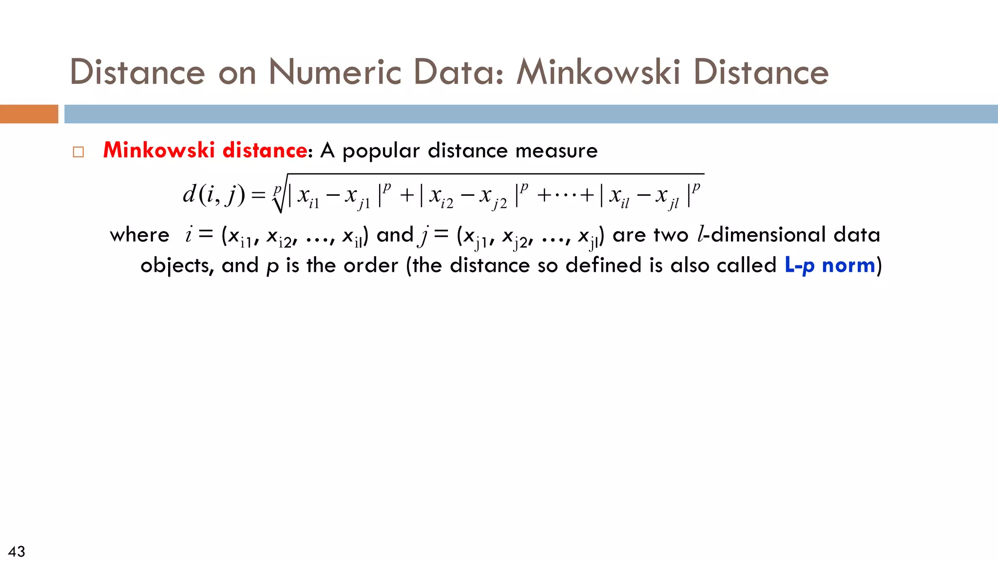 43
Distance on Numeric Data: Minkowski Distance
 Minkowski distance: A popular distance measure
where i = (xi1, xi2, …, xil) and j = (xj1, xj2, …, xjl) are two l-dimensional data
objects, and p is the order (the distance so defined is also called L-p norm)
1 1 2 2
( , ) | | | | | |
p p p
p
i j i j il jl
d i j x x x x x x
= − + − + + −

 