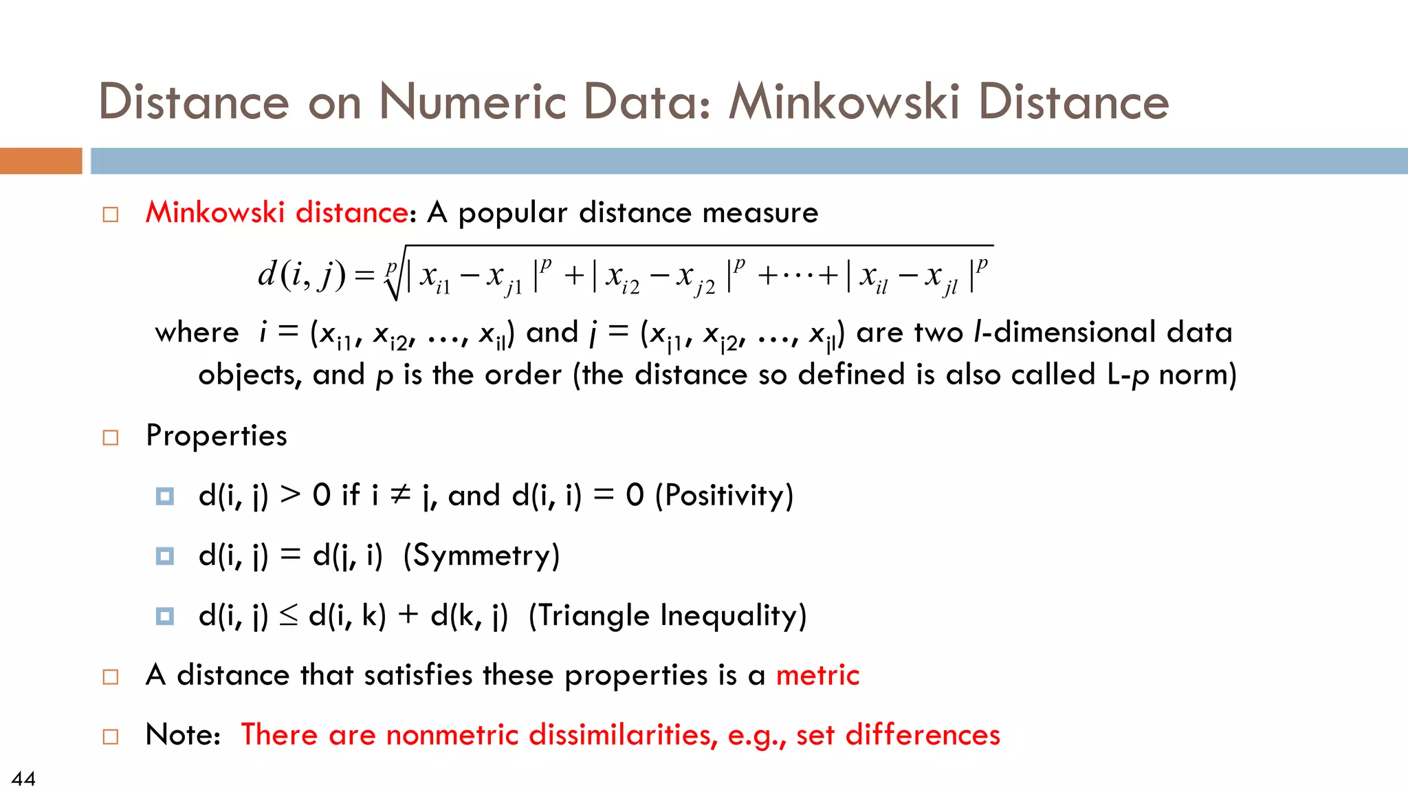 44
Distance on Numeric Data: Minkowski Distance
 Minkowski distance: A popular distance measure
where i = (xi1, xi2, …, xil) and j = (xj1, xj2, …, xjl) are two l-dimensional data
objects, and p is the order (the distance so defined is also called L-p norm)
 Properties
 d(i, j) > 0 if i ≠ j, and d(i, i) = 0 (Positivity)
 d(i, j) = d(j, i) (Symmetry)
 d(i, j) ≤ d(i, k) + d(k, j) (Triangle Inequality)
 A distance that satisfies these properties is a metric
 Note: There are nonmetric dissimilarities, e.g., set differences
1 1 2 2
( , ) | | | | | |
p p p
p
i j i j il jl
d i j x x x x x x
= − + − + + −

 