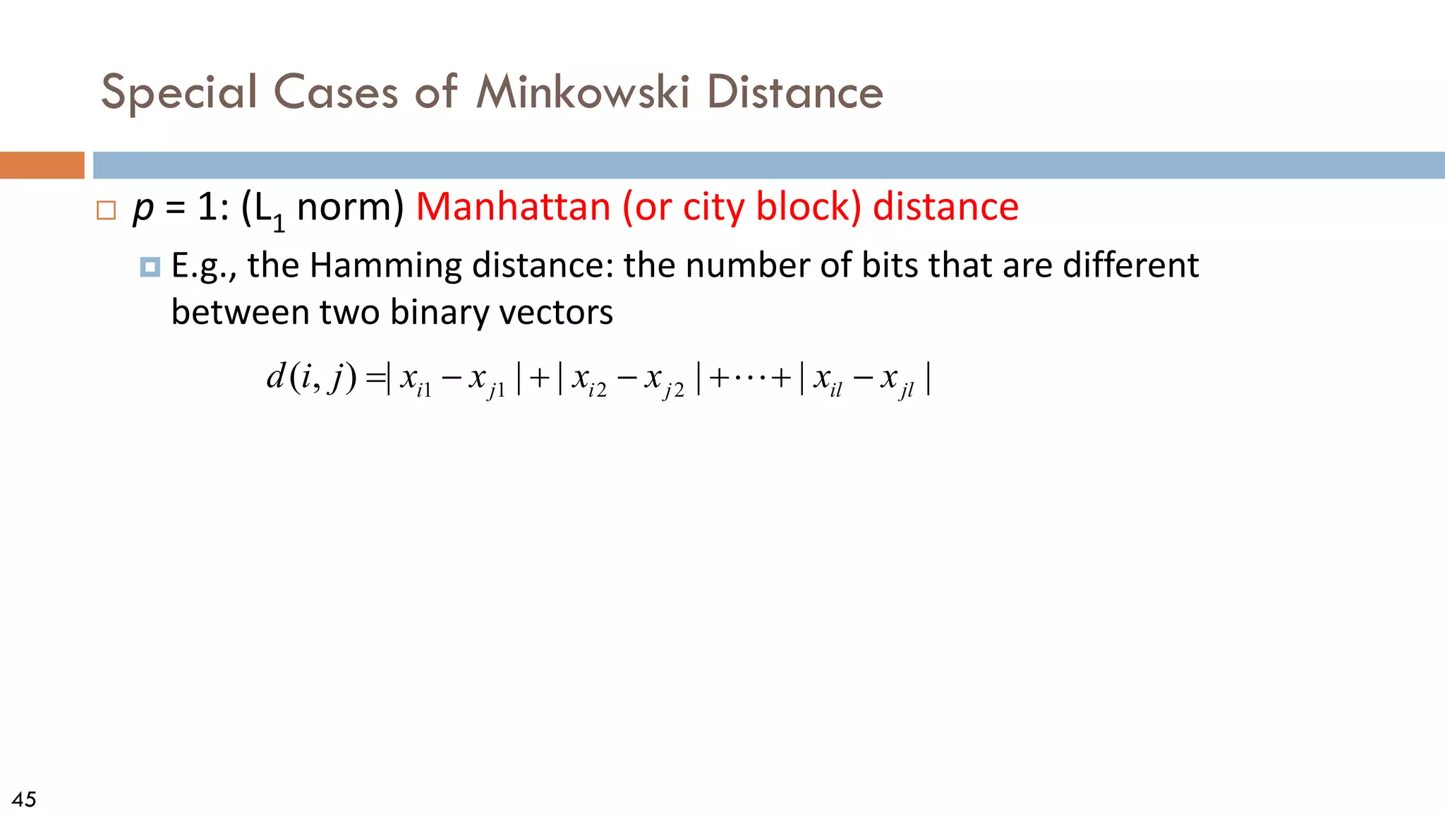 45
Special Cases of Minkowski Distance
 p = 1: (L1 norm) Manhattan (or city block) distance
 E.g., the Hamming distance: the number of bits that are different
between two binary vectors
1 1 2 2
( , ) | | | | | |
i j i j il jl
d i j x x x x x x
= − + − + + −

 