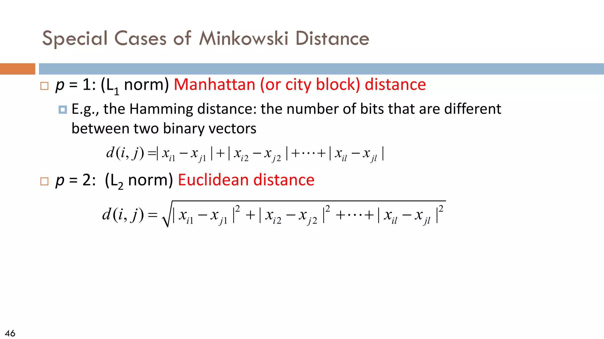 46
Special Cases of Minkowski Distance
 p = 1: (L1 norm) Manhattan (or city block) distance
 E.g., the Hamming distance: the number of bits that are different
between two binary vectors
 p = 2: (L2 norm) Euclidean distance
2 2 2
1 1 2 2
( , ) | | | | | |
i j i j il jl
d i j x x x x x x
= − + − + + −

1 1 2 2
( , ) | | | | | |
i j i j il jl
d i j x x x x x x
= − + − + + −

 