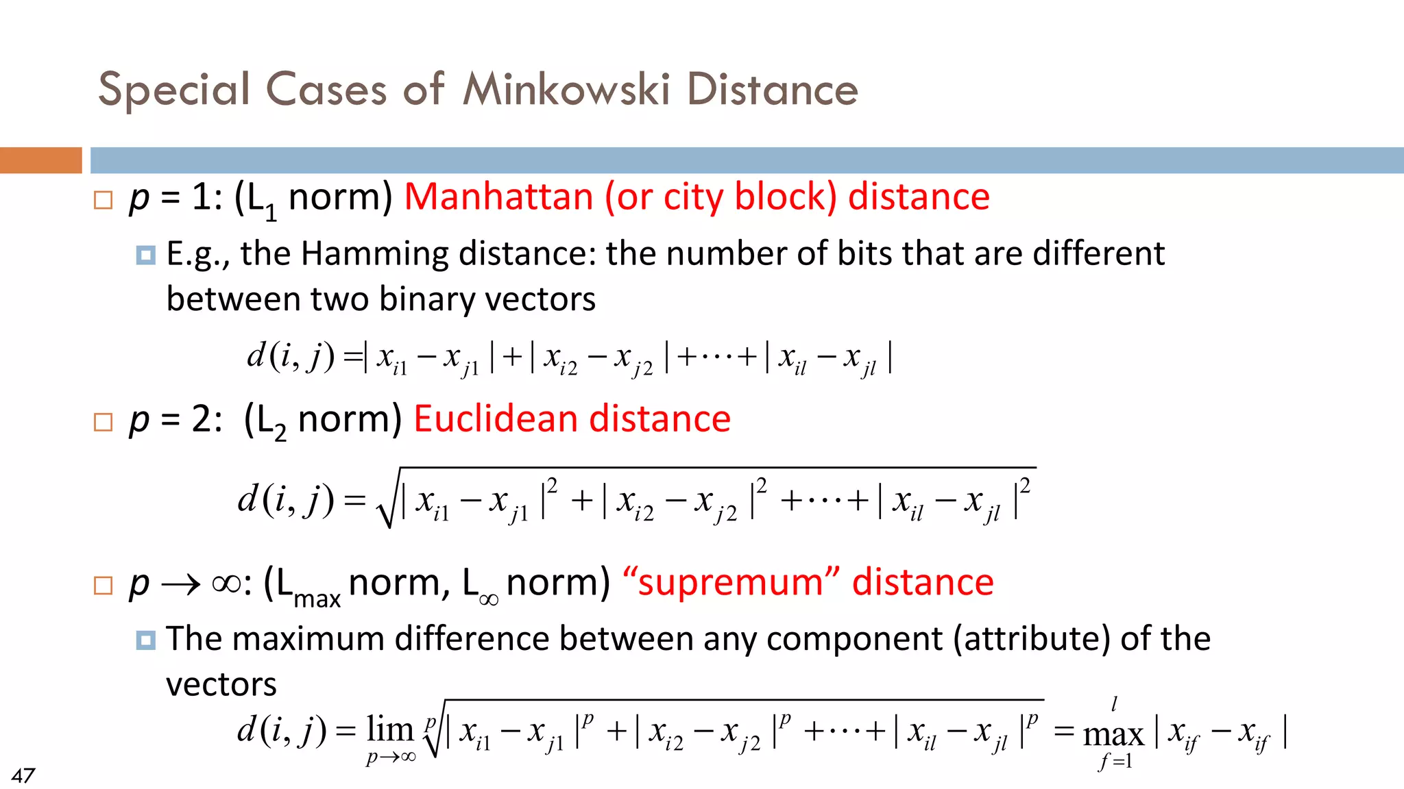 47
Special Cases of Minkowski Distance
 p = 1: (L1 norm) Manhattan (or city block) distance
 E.g., the Hamming distance: the number of bits that are different
between two binary vectors
 p = 2: (L2 norm) Euclidean distance
 p → ∞: (Lmax norm, L∞ norm) “supremum” distance
 The maximum difference between any component (attribute) of the
vectors
2 2 2
1 1 2 2
( , ) | | | | | |
i j i j il jl
d i j x x x x x x
= − + − + + −

1 1 2 2
( , ) | | | | | |
i j i j il jl
d i j x x x x x x
= − + − + + −

1 1 2 2
1
( , ) lim | | | | | | | |
max
l
p p p
p
i j i j il jl if if
p f
d i j x x x x x x x x
→∞ =
= − + − + + − = −

 