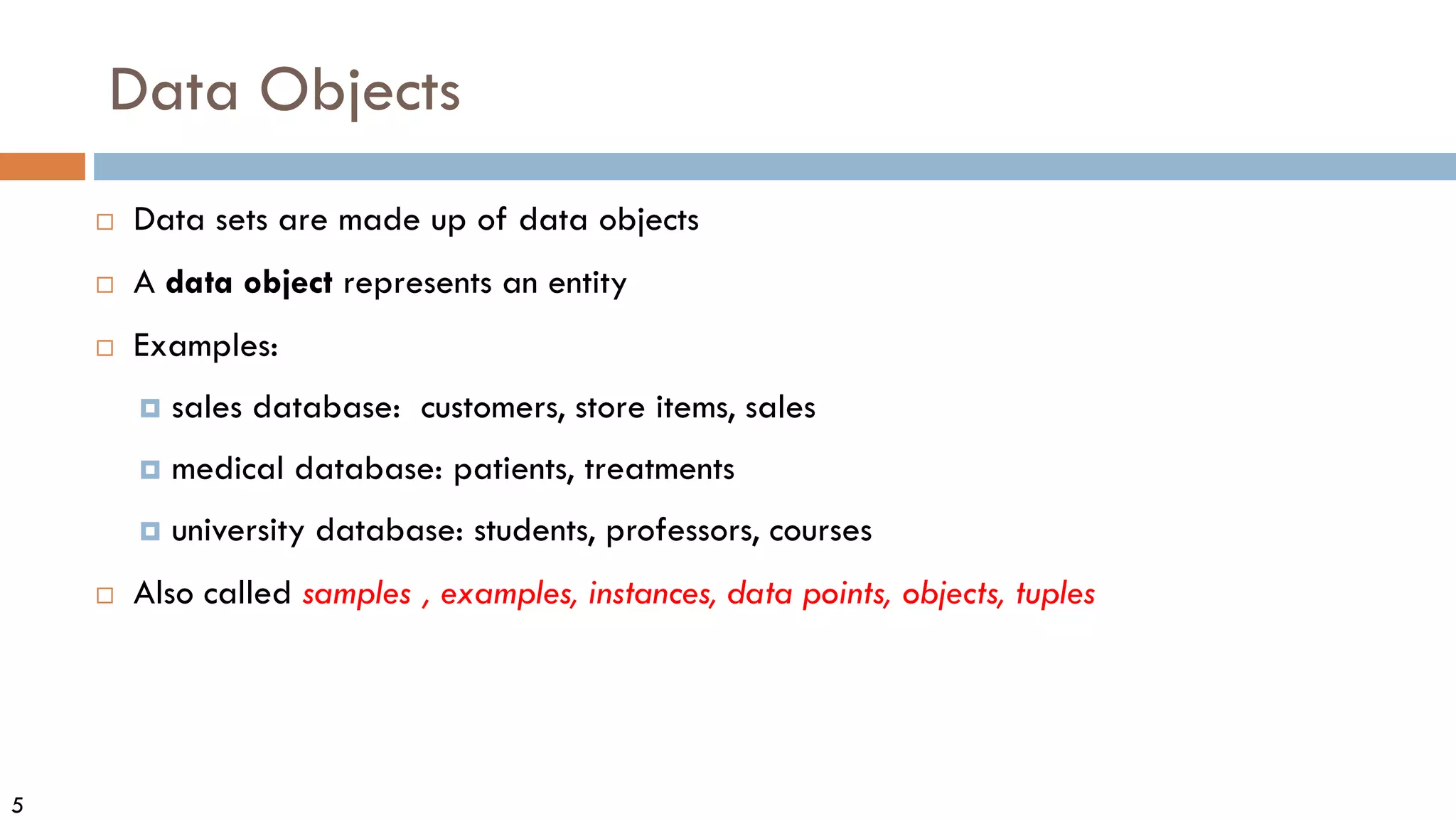 5
Data Objects
 Data sets are made up of data objects
 A data object represents an entity
 Examples:
 sales database: customers, store items, sales
 medical database: patients, treatments
 university database: students, professors, courses
 Also called samples , examples, instances, data points, objects, tuples
 