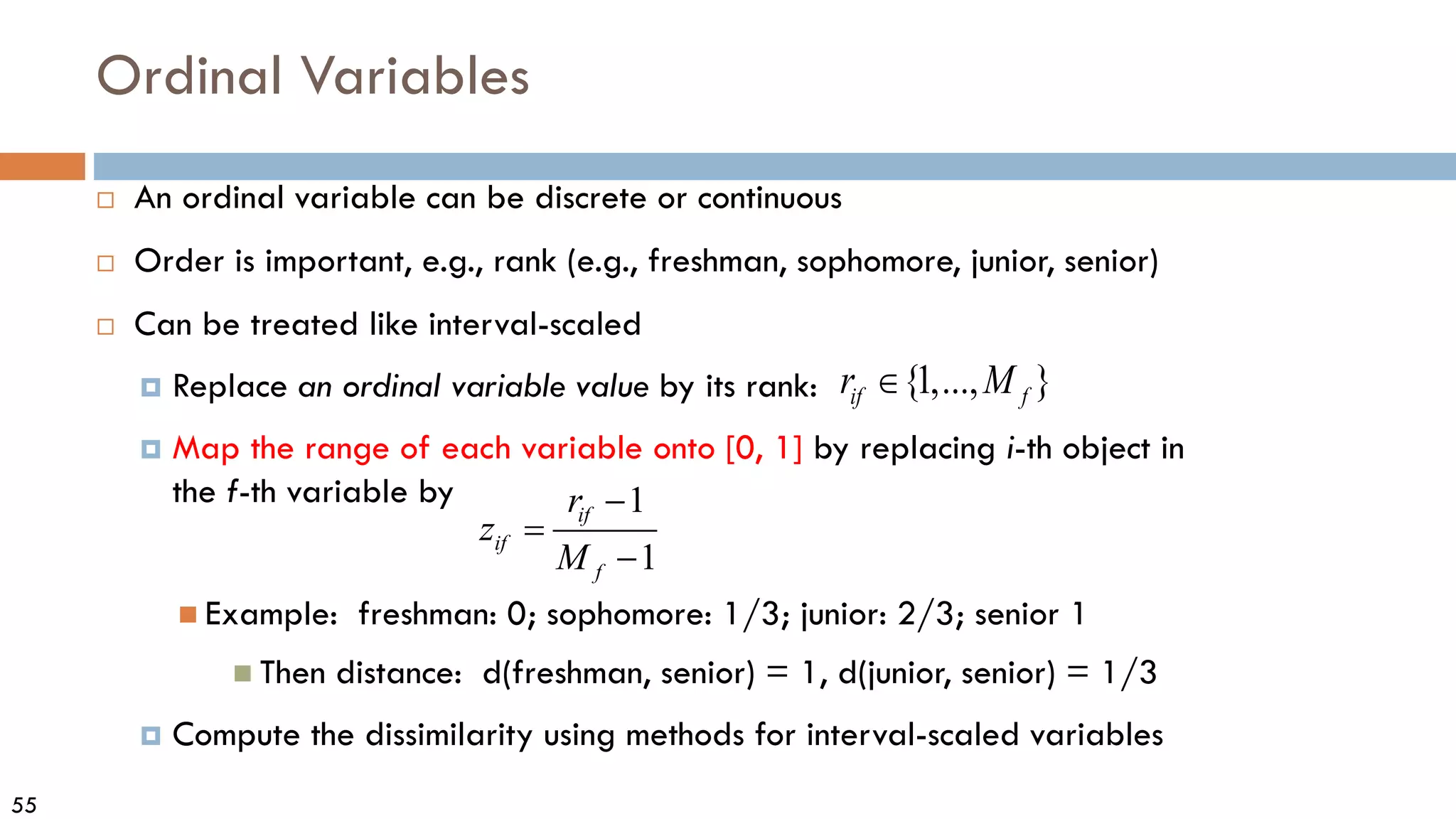 55
Ordinal Variables
 An ordinal variable can be discrete or continuous
 Order is important, e.g., rank (e.g., freshman, sophomore, junior, senior)
 Can be treated like interval-scaled
 Replace an ordinal variable value by its rank:
 Map the range of each variable onto [0, 1] by replacing i-th object in
the f-th variable by
 Example: freshman: 0; sophomore: 1/3; junior: 2/3; senior 1
 Then distance: d(freshman, senior) = 1, d(junior, senior) = 1/3
 Compute the dissimilarity using methods for interval-scaled variables
1
1
if
if
f
r
z
M
−
=
−
{1,..., }
if f
r M
∈
 