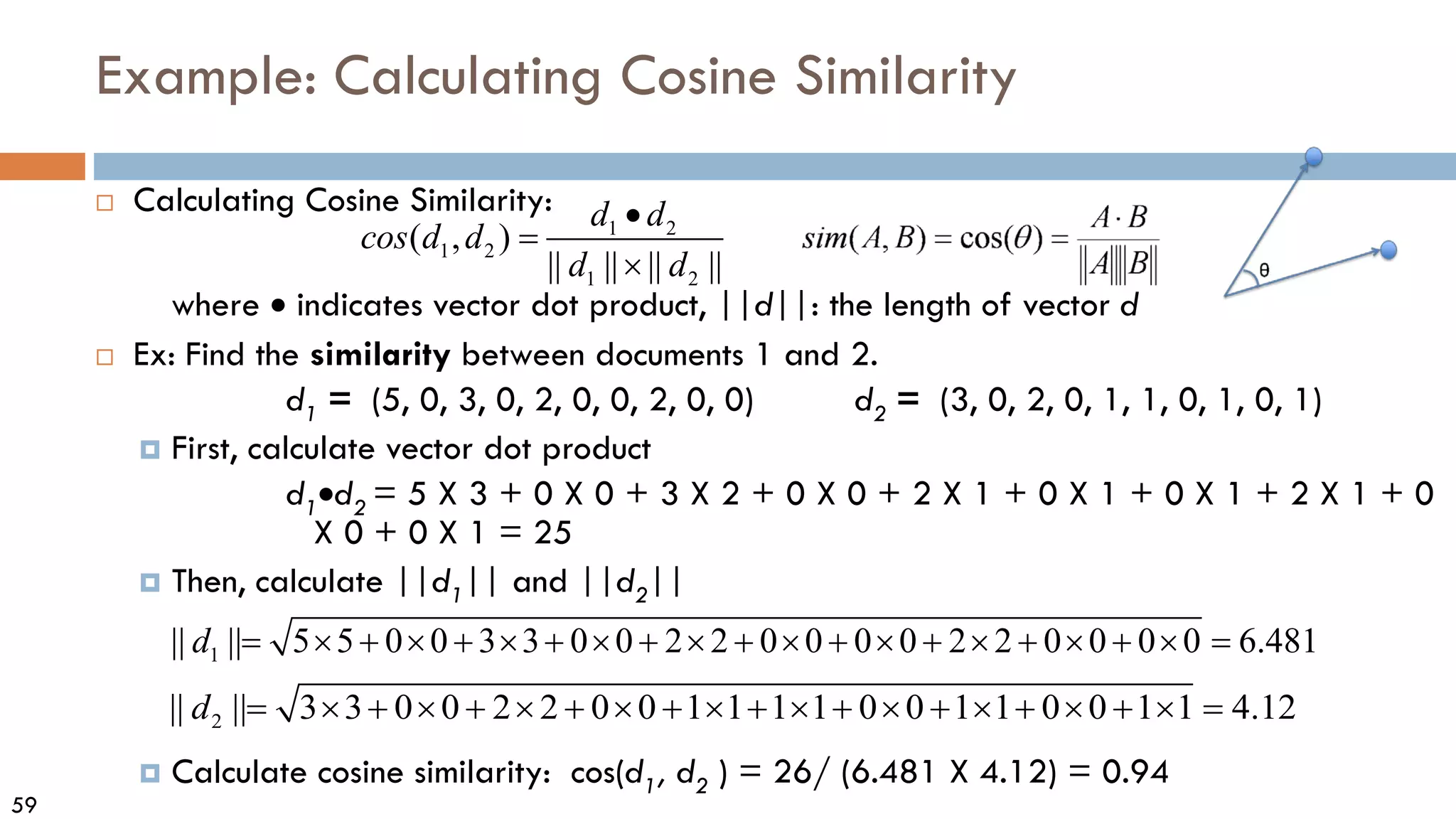 59
Example: Calculating Cosine Similarity
 Calculating Cosine Similarity:
where • indicates vector dot product, ||d||: the length of vector d
 Ex: Find the similarity between documents 1 and 2.
d1 = (5, 0, 3, 0, 2, 0, 0, 2, 0, 0) d2 = (3, 0, 2, 0, 1, 1, 0, 1, 0, 1)
 First, calculate vector dot product
d1•d2 = 5 X 3 + 0 X 0 + 3 X 2 + 0 X 0 + 2 X 1 + 0 X 1 + 0 X 1 + 2 X 1 + 0
X 0 + 0 X 1 = 25
 Then, calculate ||d1|| and ||d2||
 Calculate cosine similarity: cos(d1, d2 ) = 26/ (6.481 X 4.12) = 0.94
1 3 3 0 0 2 2 0 0 0 0 2 2 0 0 0 0 6.48
|| || 5 0 0 1
5
d + + +
= × + × + × × + + + + =
× × × × × ×
2 3 2 2 0 0 1 1 1 1
|| | 0 0 1 1 0 0 1 1 4.12
| 3 0 0
d + + + + + + +
= × + × + × × × × × × × × =
1 2
1 2
1 2
( , )
|| || || ||
d d
cos d d
d d
•
=
×
 