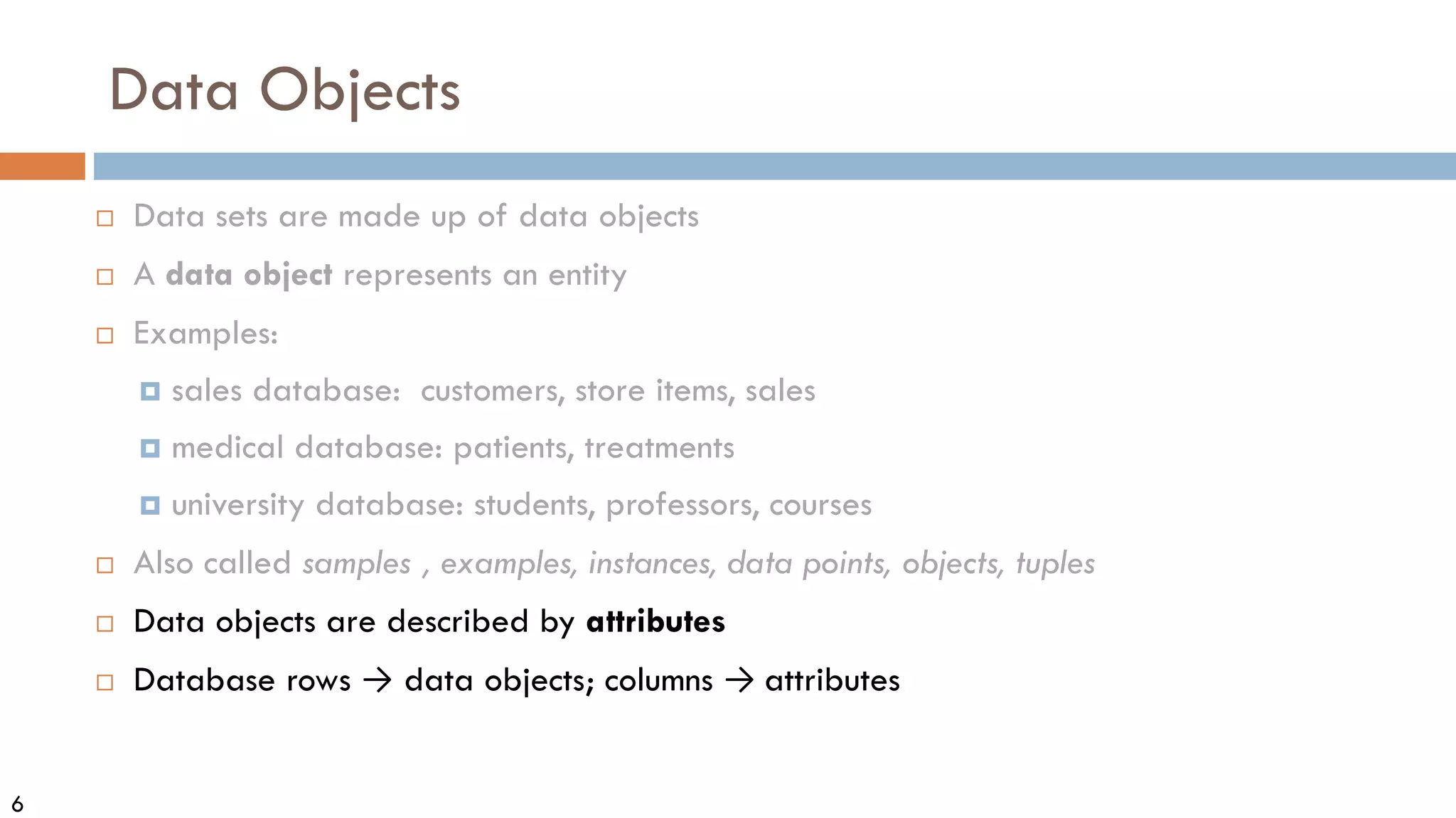 6
Data Objects
 Data sets are made up of data objects
 A data object represents an entity
 Examples:
 sales database: customers, store items, sales
 medical database: patients, treatments
 university database: students, professors, courses
 Also called samples , examples, instances, data points, objects, tuples
 Data objects are described by attributes
 Database rows → data objects; columns → attributes
 