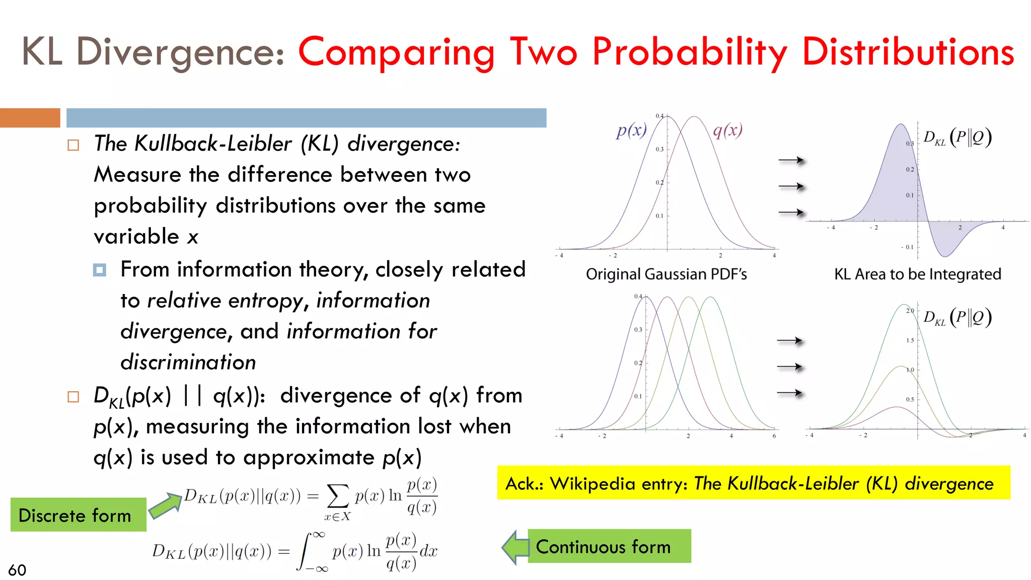 60
KL Divergence: Comparing Two Probability Distributions
 The Kullback-Leibler (KL) divergence:
Measure the difference between two
probability distributions over the same
variable x
 From information theory, closely related
to relative entropy, information
divergence, and information for
discrimination
 DKL(p(x) || q(x)): divergence of q(x) from
p(x), measuring the information lost when
q(x) is used to approximate p(x)
Ack.: Wikipedia entry: The Kullback-Leibler (KL) divergence
Discrete form
Continuous form
 