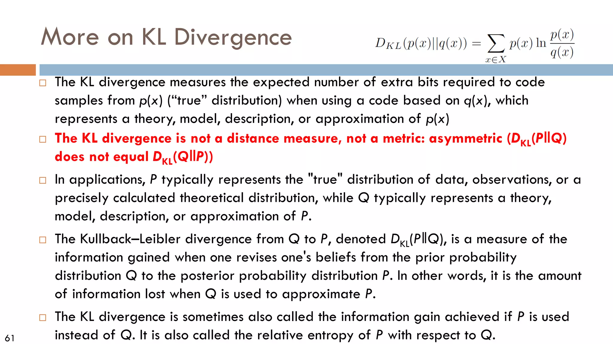 61
More on KL Divergence
 The KL divergence measures the expected number of extra bits required to code
samples from p(x) (“true” distribution) when using a code based on q(x), which
represents a theory, model, description, or approximation of p(x)
 The KL divergence is not a distance measure, not a metric: asymmetric (DKL(P‖Q)
does not equal DKL(Q‖P))
 In applications, P typically represents the "true" distribution of data, observations, or a
precisely calculated theoretical distribution, while Q typically represents a theory,
model, description, or approximation of P.
 The Kullback–Leibler divergence from Q to P, denoted DKL(P‖Q), is a measure of the
information gained when one revises one's beliefs from the prior probability
distribution Q to the posterior probability distribution P. In other words, it is the amount
of information lost when Q is used to approximate P.
 The KL divergence is sometimes also called the information gain achieved if P is used
instead of Q. It is also called the relative entropy of P with respect to Q.
 